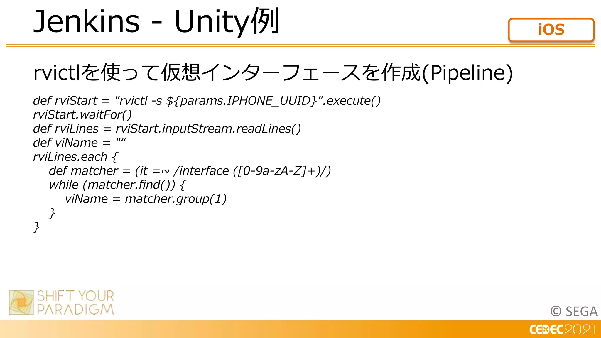 © SEGA
rvictlを使って仮想インターフェースを作成(Pipeline)
def rviStart = "rvictl -s ${params.IPHONE_UUID}".execute()
rviStart.waitFor()
def rviLines = rviStart.inputStream.readLines()
def viName = "“
rviLines.each {
def matcher = (it =~ /interface ([0-9a-zA-Z]+)/)
while (matcher.find()) {
viName = matcher.group(1)
}
}
Jenkins - Unity例 iOS
 
