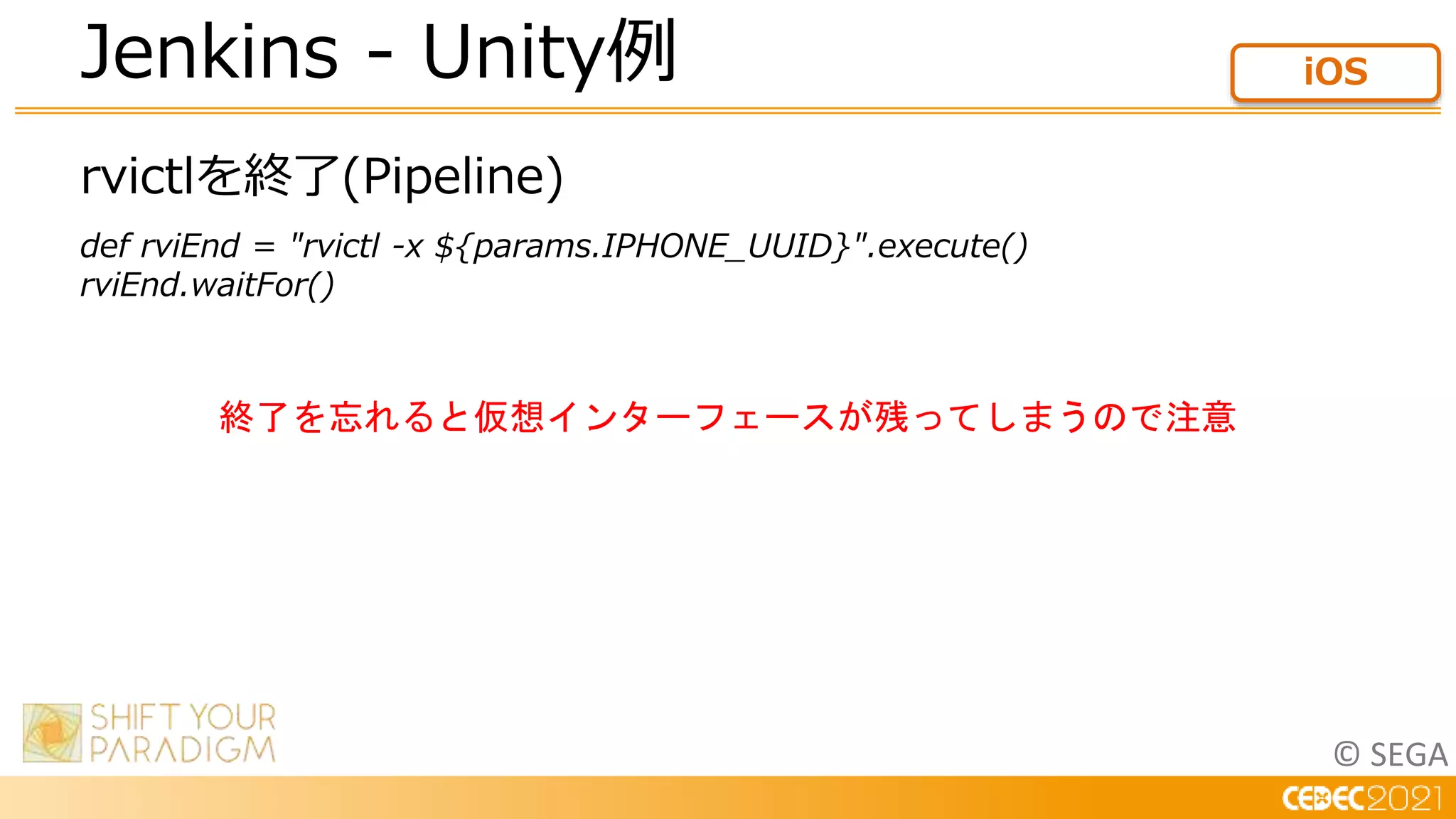 © SEGA
rvictlを終了(Pipeline)
def rviEnd = "rvictl -x ${params.IPHONE_UUID}".execute()
rviEnd.waitFor()
Jenkins - Unity例 iOS
終了を忘れると仮想インターフェースが残ってしまうので注意
 