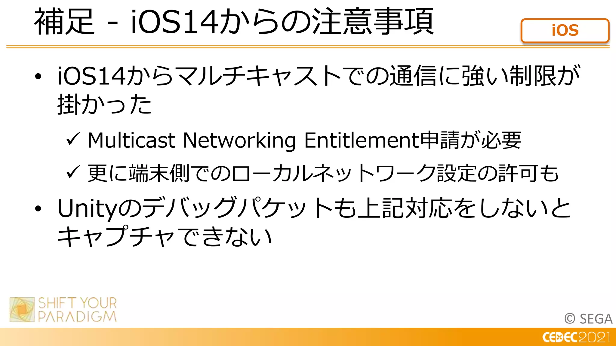 © SEGA
• iOS14からマルチキャストでの通信に強い制限が
掛かった
 Multicast Networking Entitlement申請が必要
 更に端末側でのローカルネットワーク設定の許可も
• Unityのデバッグパケットも上記対応をしないと
キャプチャできない
補足 - iOS14からの注意事項 iOS
 