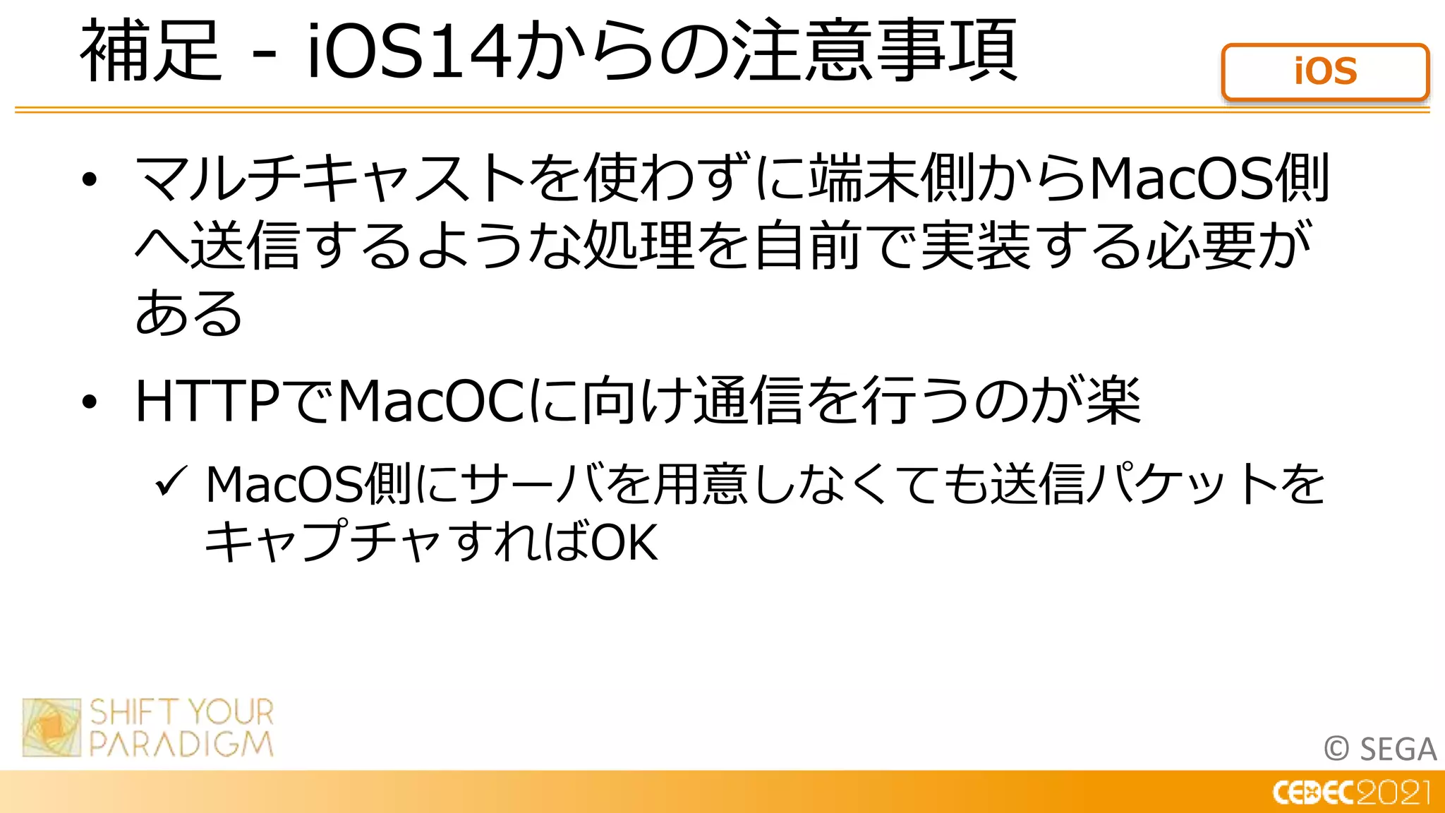 © SEGA
• マルチキャストを使わずに端末側からMacOS側
へ送信するような処理を自前で実装する必要が
ある
• HTTPでMacOCに向け通信を行うのが楽
 MacOS側にサーバを用意しなくても送信パケットを
キャプチャすればOK
補足 - iOS14からの注意事項 iOS
 