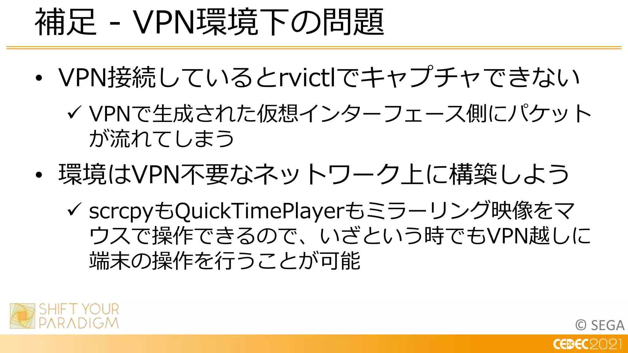 © SEGA
• VPN接続しているとrvictlでキャプチャできない
 VPNで生成された仮想インターフェース側にパケット
が流れてしまう
• 環境はVPN不要なネットワーク上に構築しよう
 scrcpyもQuickTimePlayerもミラーリング映像をマ
ウスで操作できるので、いざという時でもVPN越しに
端末の操作を行うことが可能
補足 - VPN環境下の問題
 
