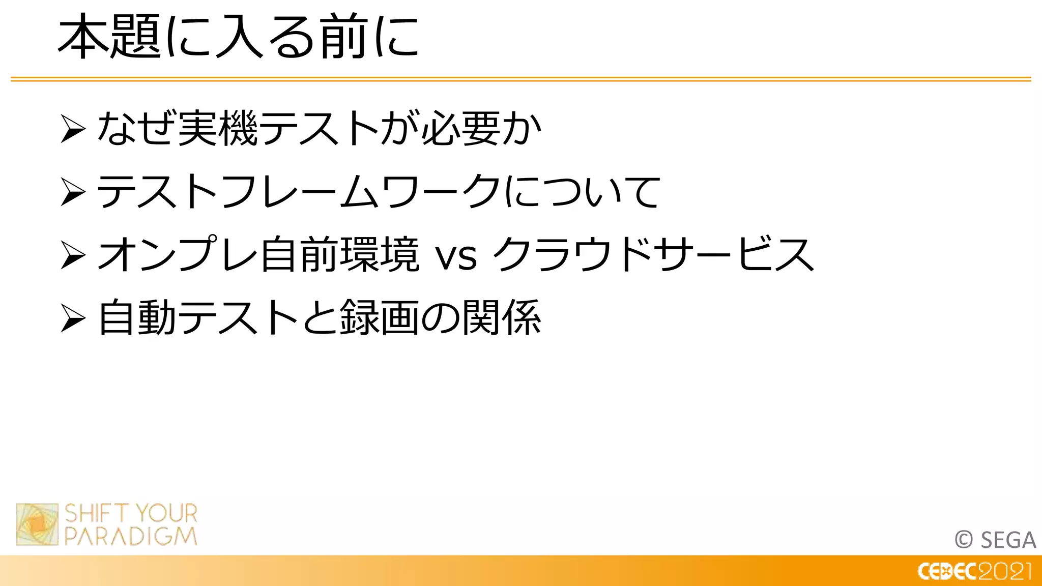 © SEGA
 なぜ実機テストが必要か
 テストフレームワークについて
 オンプレ自前環境 vs クラウドサービス
 自動テストと録画の関係
本題に入る前に
 