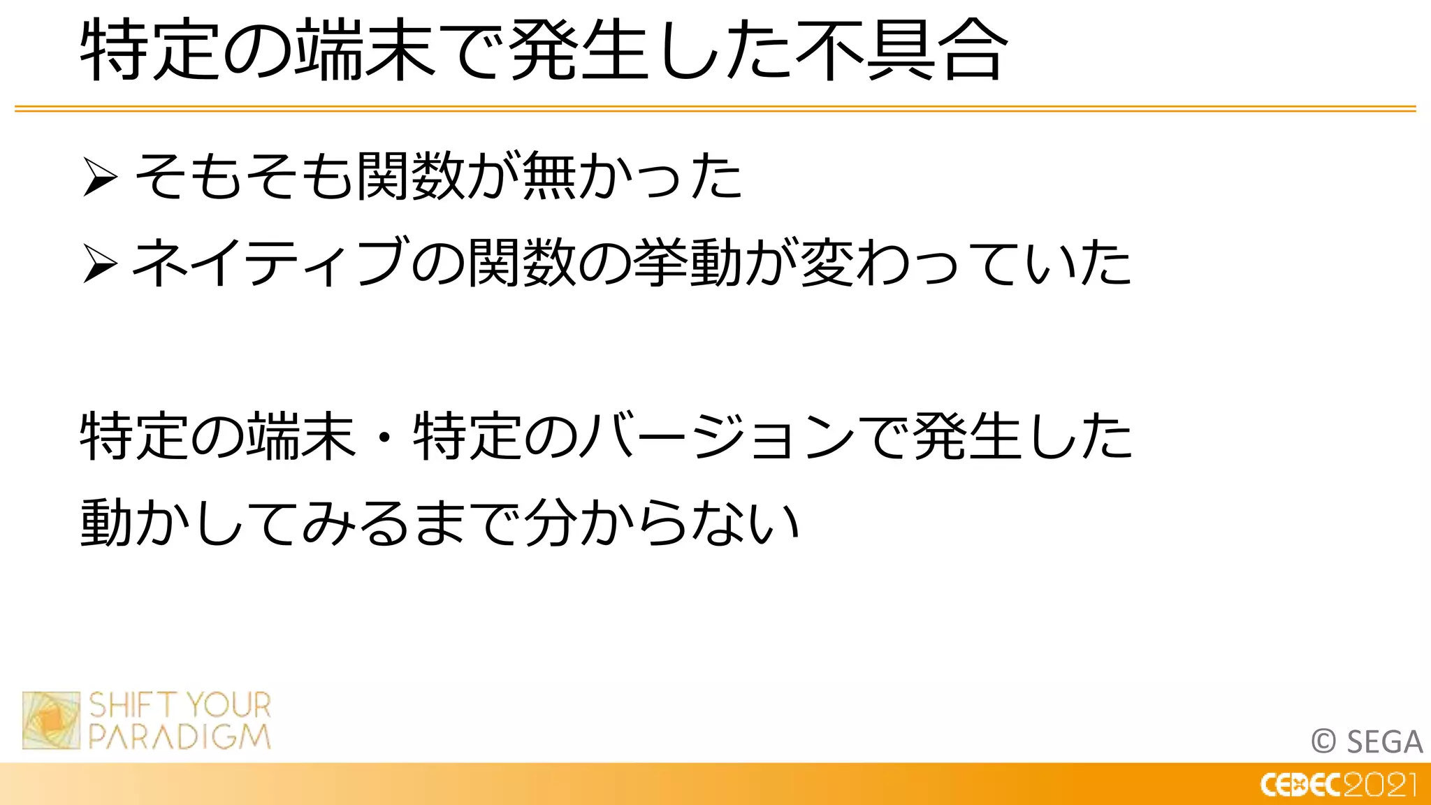 © SEGA
 そもそも関数が無かった
 ネイティブの関数の挙動が変わっていた
特定の端末・特定のバージョンで発生した
動かしてみるまで分からない
特定の端末で発生した不具合
 