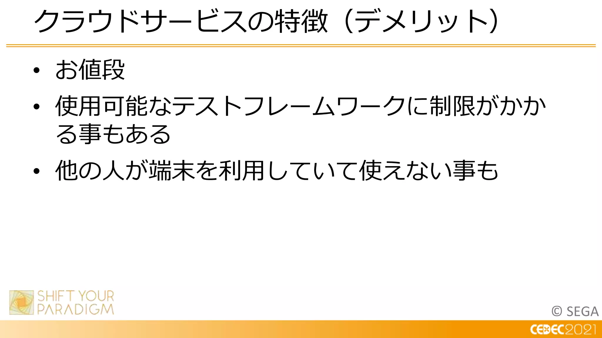 © SEGA
• お値段
• 使用可能なテストフレームワークに制限がかか
る事もある
• 他の人が端末を利用していて使えない事も
クラウドサービスの特徴（デメリット）
 