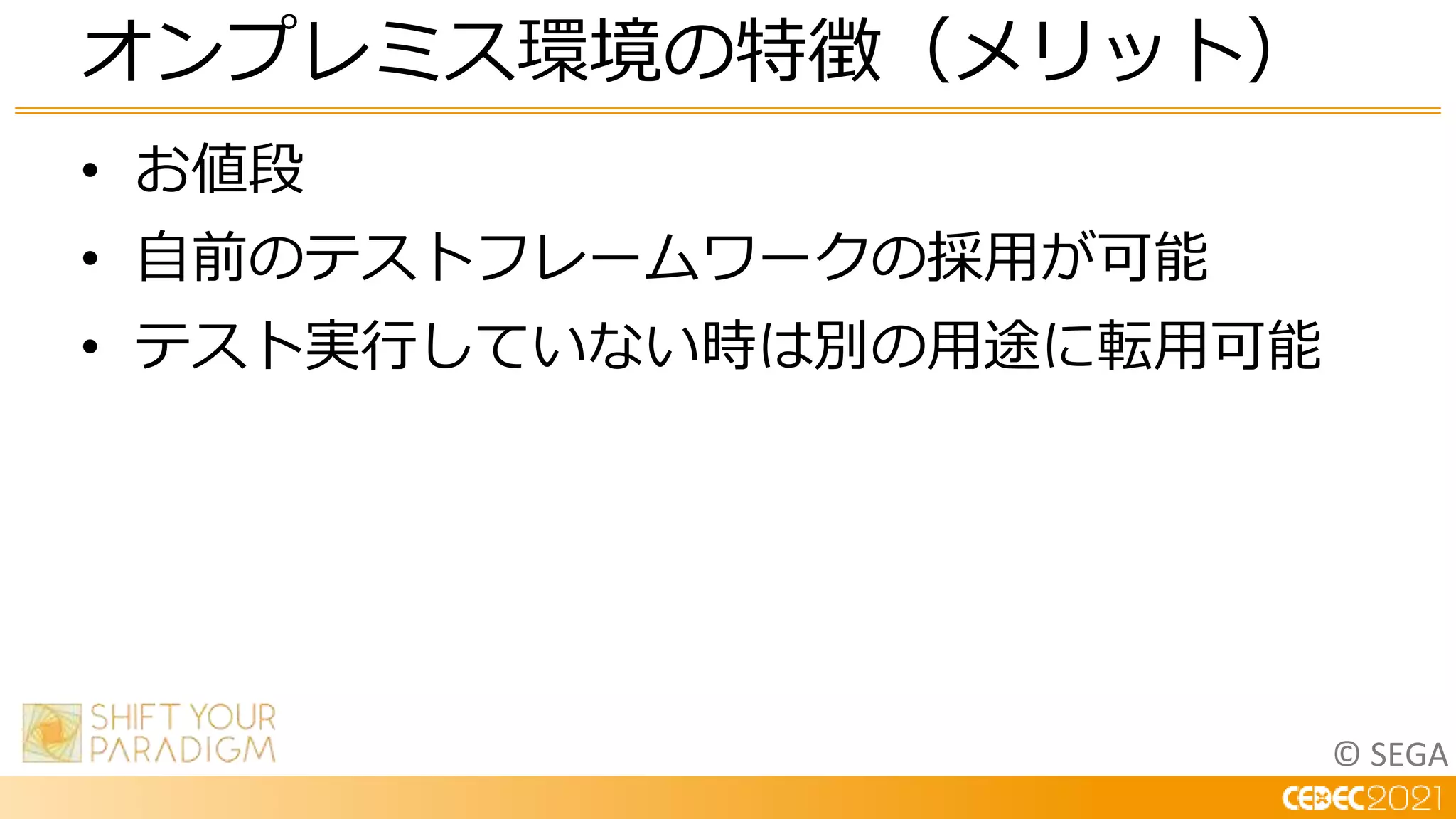© SEGA
• お値段
• 自前のテストフレームワークの採用が可能
• テスト実行していない時は別の用途に転用可能
オンプレミス環境の特徴（メリット）
 