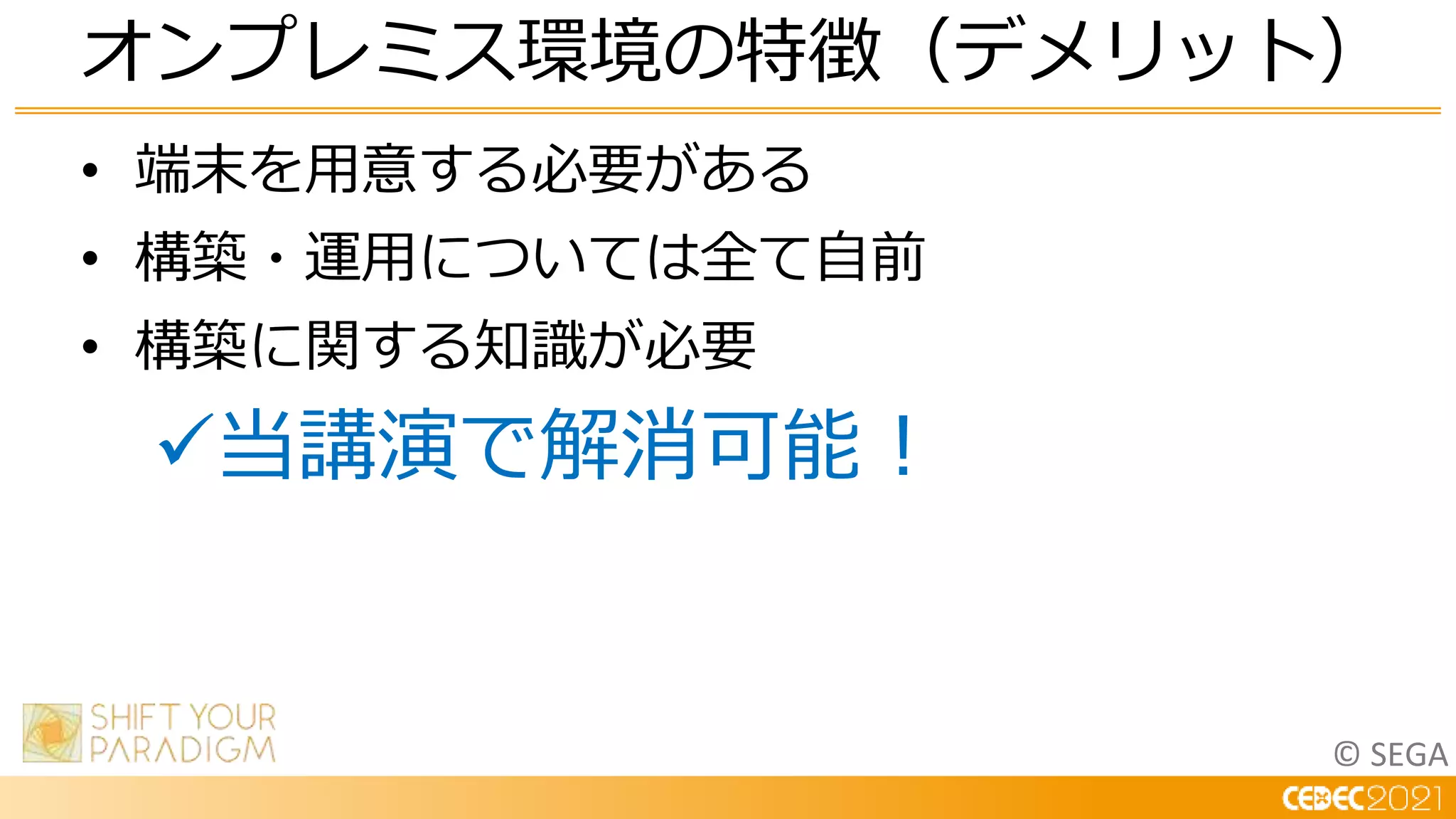 © SEGA
• 端末を用意する必要がある
• 構築・運用については全て自前
• 構築に関する知識が必要
当講演で解消可能！
オンプレミス環境の特徴（デメリット）
 