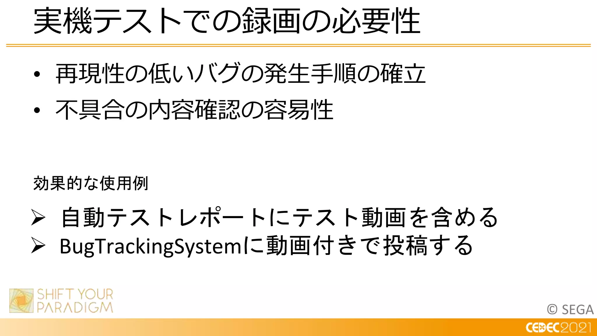 © SEGA
• 再現性の低いバグの発生手順の確立
• 不具合の内容確認の容易性
実機テストでの録画の必要性
 自動テストレポートにテスト動画を含める
 BugTrackingSystemに動画付きで投稿する
効果的な使用例
 