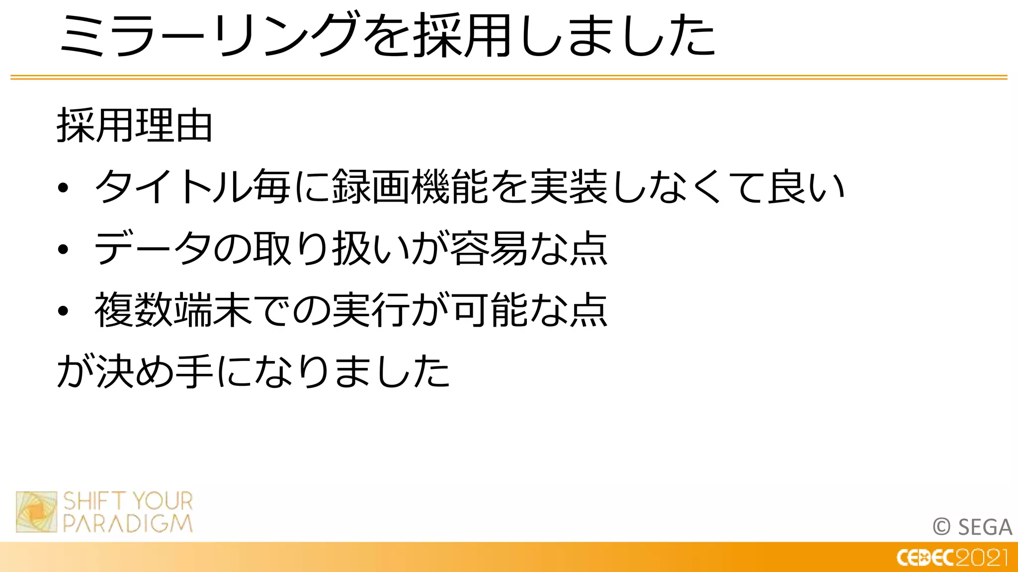 © SEGA
採用理由
• タイトル毎に録画機能を実装しなくて良い
• データの取り扱いが容易な点
• 複数端末での実行が可能な点
が決め手になりました
ミラーリングを採用しました
 