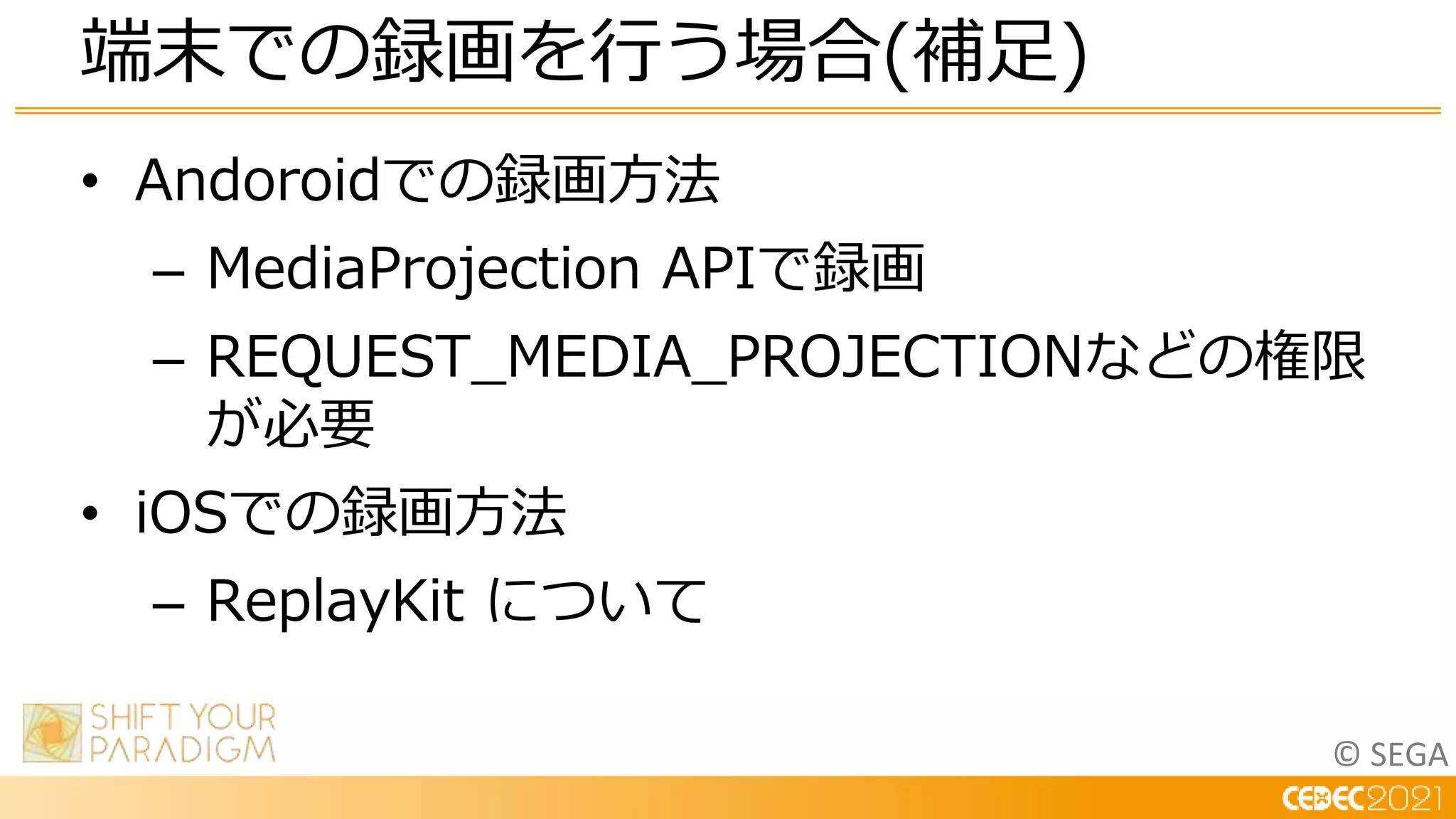 © SEGA
• Andoroidでの録画方法
– MediaProjection APIで録画
– REQUEST_MEDIA_PROJECTIONなどの権限
が必要
• iOSでの録画方法
– ReplayKit について
端末での録画を行う場合(補足)
 