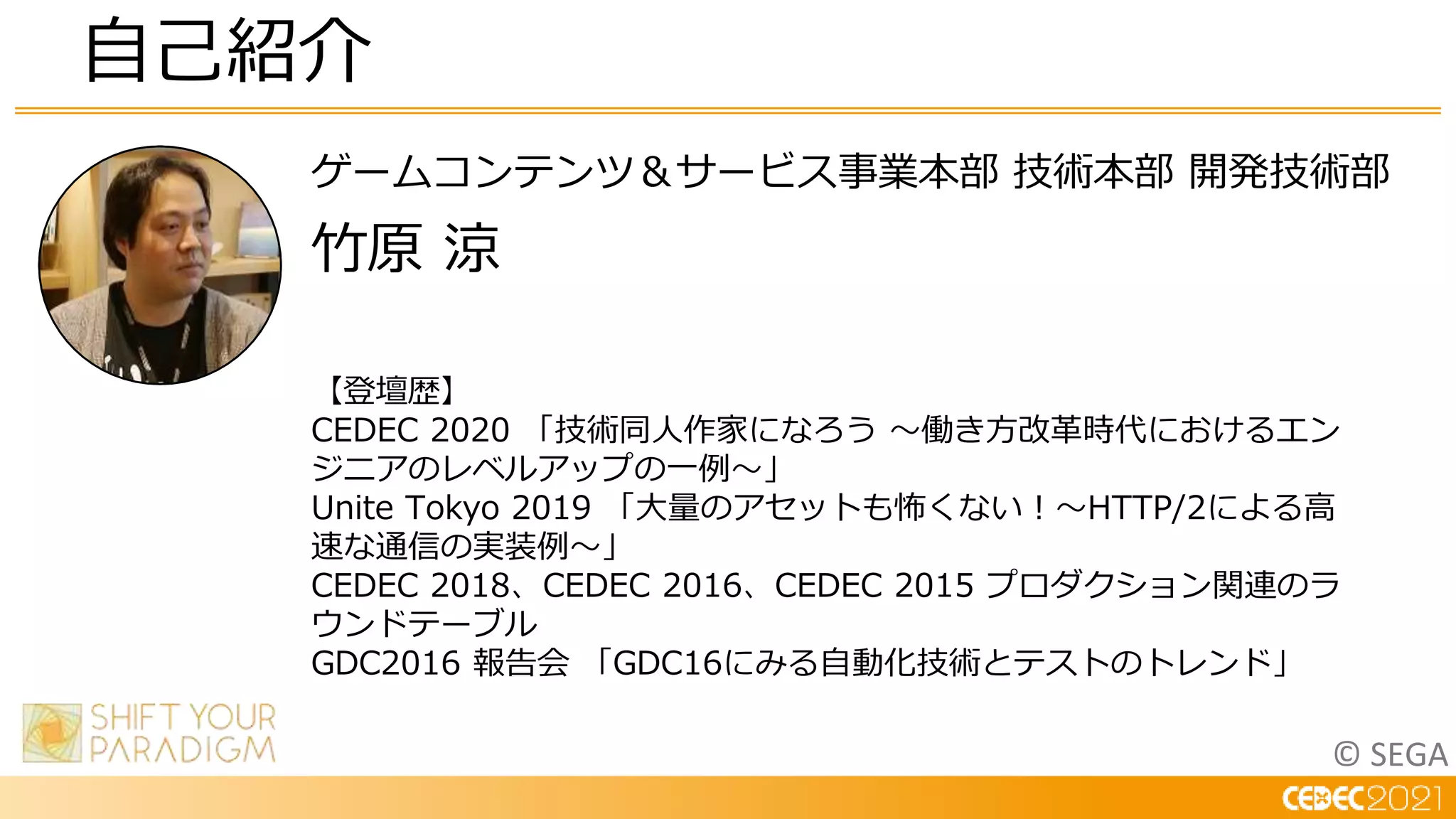 © SEGA
ゲームコンテンツ＆サービス事業本部 技術本部 開発技術部
竹原 涼
自己紹介
【登壇歴】
CEDEC 2020 「技術同人作家になろう ～働き方改革時代におけるエン
ジニアのレベルアップの一例～」
Unite Tokyo 2019 「大量のアセットも怖くない！～HTTP/2による高
速な通信の実装例～」
CEDEC 2018、CEDEC 2016、CEDEC 2015 プロダクション関連のラ
ウンドテーブル
GDC2016 報告会 「GDC16にみる自動化技術とテストのトレンド」
 