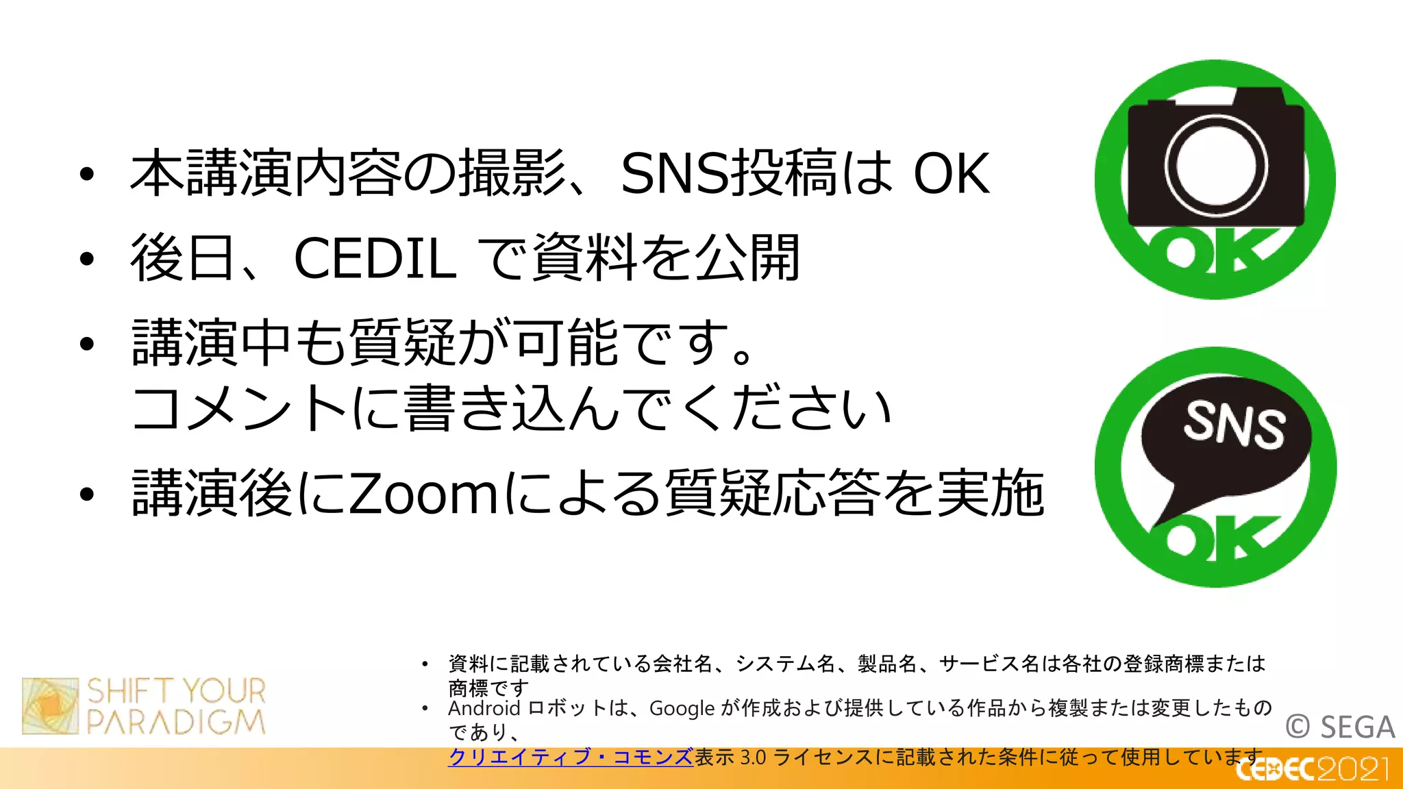 © SEGA
• 本講演内容の撮影、SNS投稿は OK
• 後日、CEDIL で資料を公開
• 講演中も質疑が可能です。
コメントに書き込んでください
• 講演後にZoomによる質疑応答を実施
• 資料に記載されている会社名、システム名、製品名、サービス名は各社の登録商標または
商標です
• Android ロボットは、Google が作成および提供している作品から複製または変更したもの
であり、
クリエイティブ・コモンズ表示 3.0 ライセンスに記載された条件に従って使用しています
 