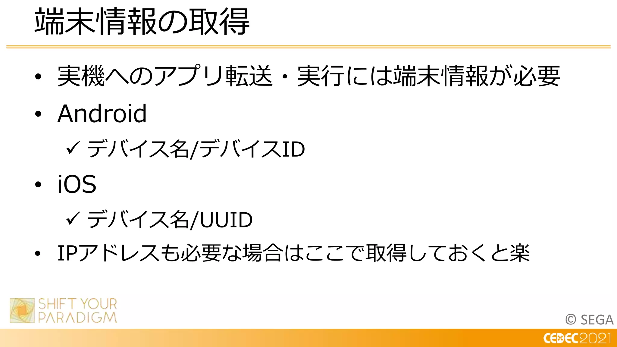 © SEGA
• 実機へのアプリ転送・実行には端末情報が必要
• Android
 デバイス名/デバイスID
• iOS
 デバイス名/UUID
• IPアドレスも必要な場合はここで取得しておくと楽
端末情報の取得
 