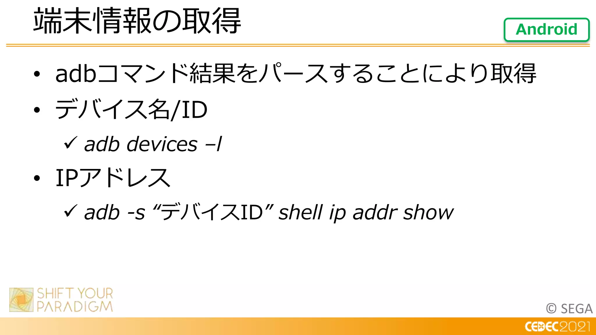 © SEGA
• adbコマンド結果をパースすることにより取得
• デバイス名/ID
 adb devices –l
• IPアドレス
 adb -s “デバイスID” shell ip addr show
端末情報の取得 Android
 