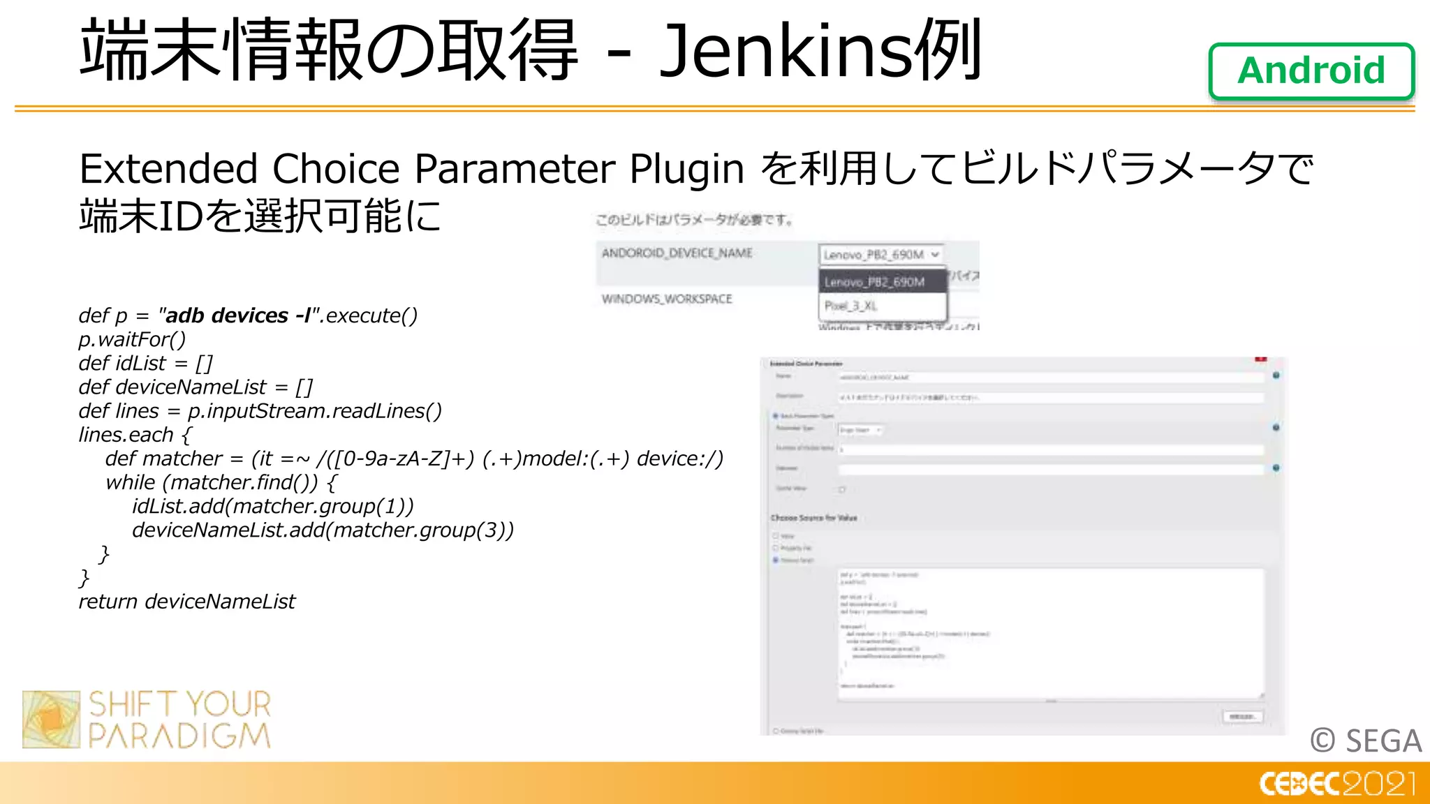 © SEGA
Extended Choice Parameter Plugin を利用してビルドパラメータで
端末IDを選択可能に
def p = "adb devices -l".execute()
p.waitFor()
def idList = []
def deviceNameList = []
def lines = p.inputStream.readLines()
lines.each {
def matcher = (it =~ /([0-9a-zA-Z]+) (.+)model:(.+) device:/)
while (matcher.find()) {
idList.add(matcher.group(1))
deviceNameList.add(matcher.group(3))
}
}
return deviceNameList
端末情報の取得 - Jenkins例 Android
 