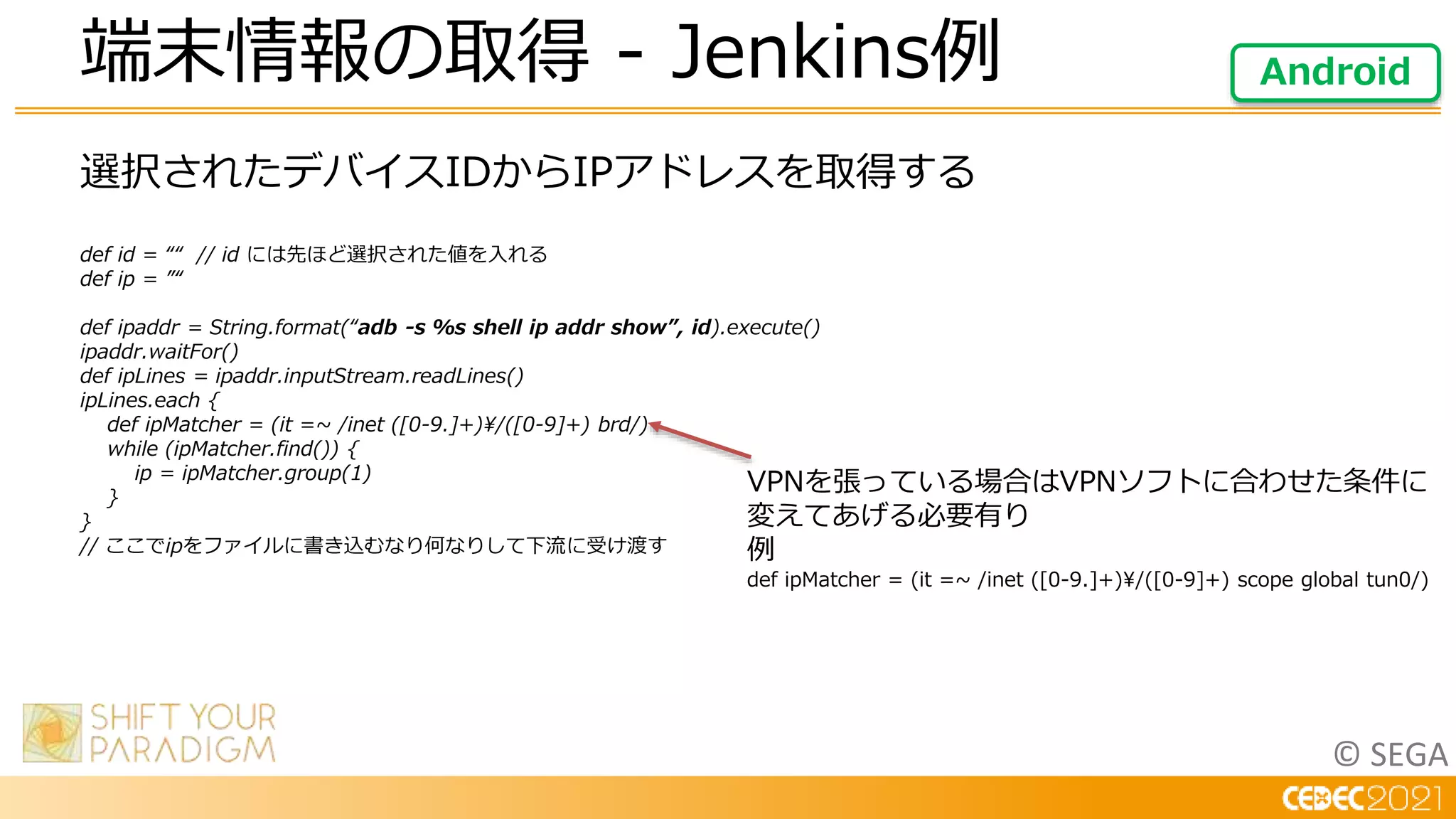 © SEGA
選択されたデバイスIDからIPアドレスを取得する
def id = ““ // id には先ほど選択された値を入れる
def ip = ”“
def ipaddr = String.format(“adb -s %s shell ip addr show”, id).execute()
ipaddr.waitFor()
def ipLines = ipaddr.inputStream.readLines()
ipLines.each {
def ipMatcher = (it =~ /inet ([0-9.]+)/([0-9]+) brd/)
while (ipMatcher.find()) {
ip = ipMatcher.group(1)
}
}
// ここでipをファイルに書き込むなり何なりして下流に受け渡す
端末情報の取得 - Jenkins例 Android
VPNを張っている場合はVPNソフトに合わせた条件に
変えてあげる必要有り
例
def ipMatcher = (it =~ /inet ([0-9.]+)/([0-9]+) scope global tun0/)
 