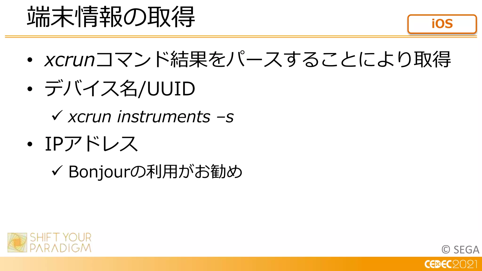 © SEGA
• xcrunコマンド結果をパースすることにより取得
• デバイス名/UUID
 xcrun instruments –s
• IPアドレス
 Bonjourの利用がお勧め
端末情報の取得 iOS
 