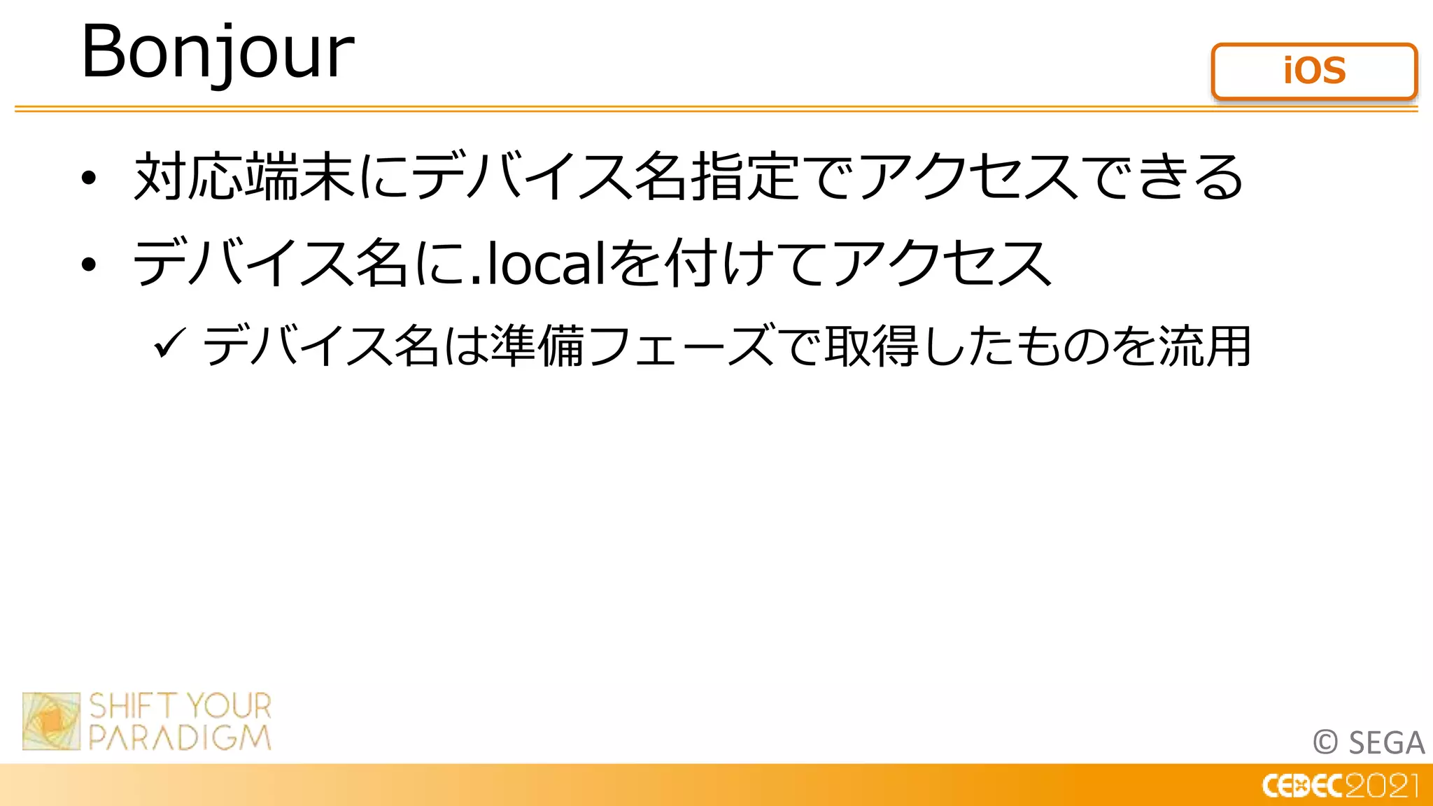 © SEGA
• 対応端末にデバイス名指定でアクセスできる
• デバイス名に.localを付けてアクセス
 デバイス名は準備フェーズで取得したものを流用
Bonjour iOS
 