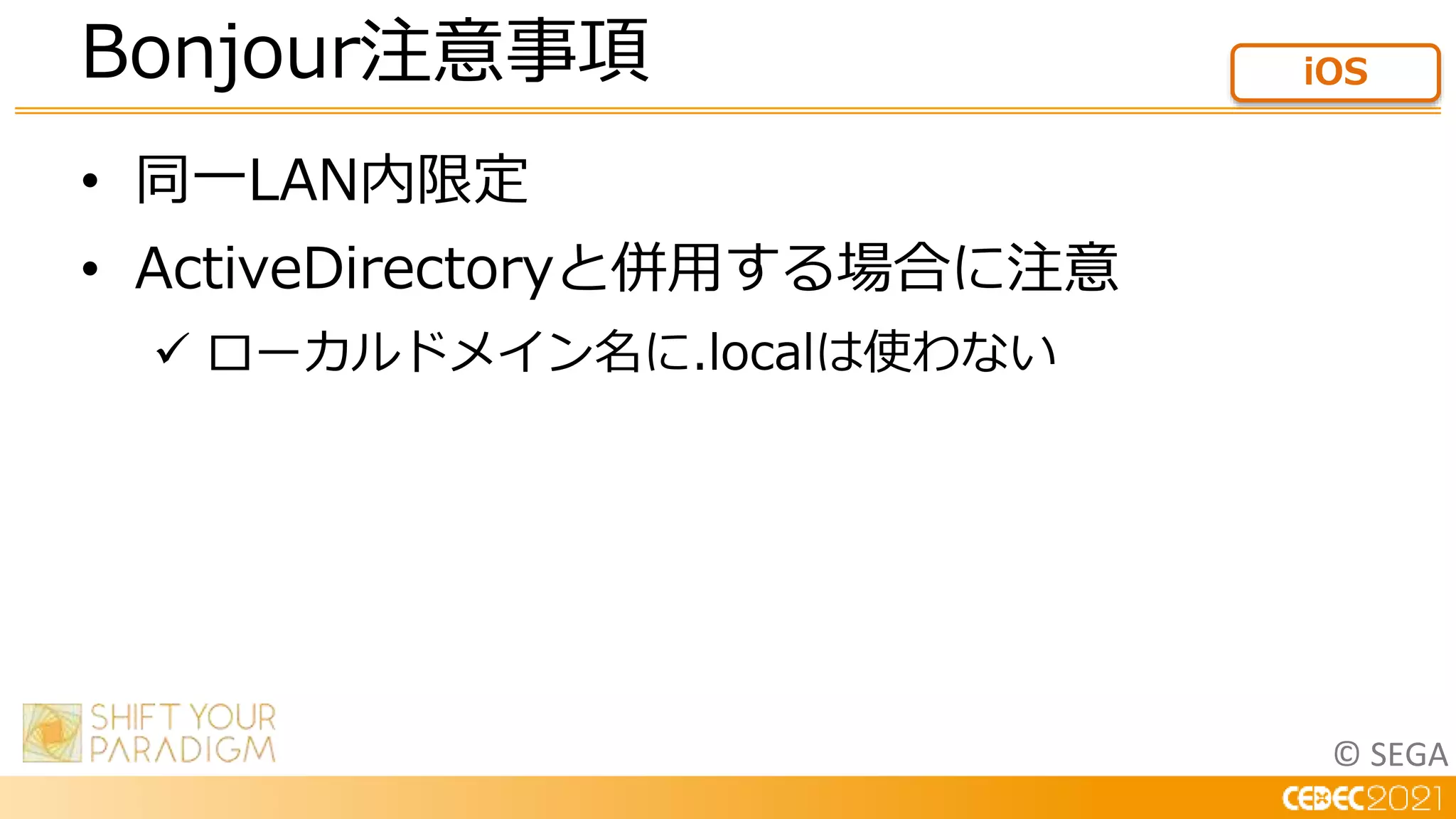 © SEGA
• 同一LAN内限定
• ActiveDirectoryと併用する場合に注意
 ローカルドメイン名に.localは使わない
Bonjour注意事項 iOS
 
