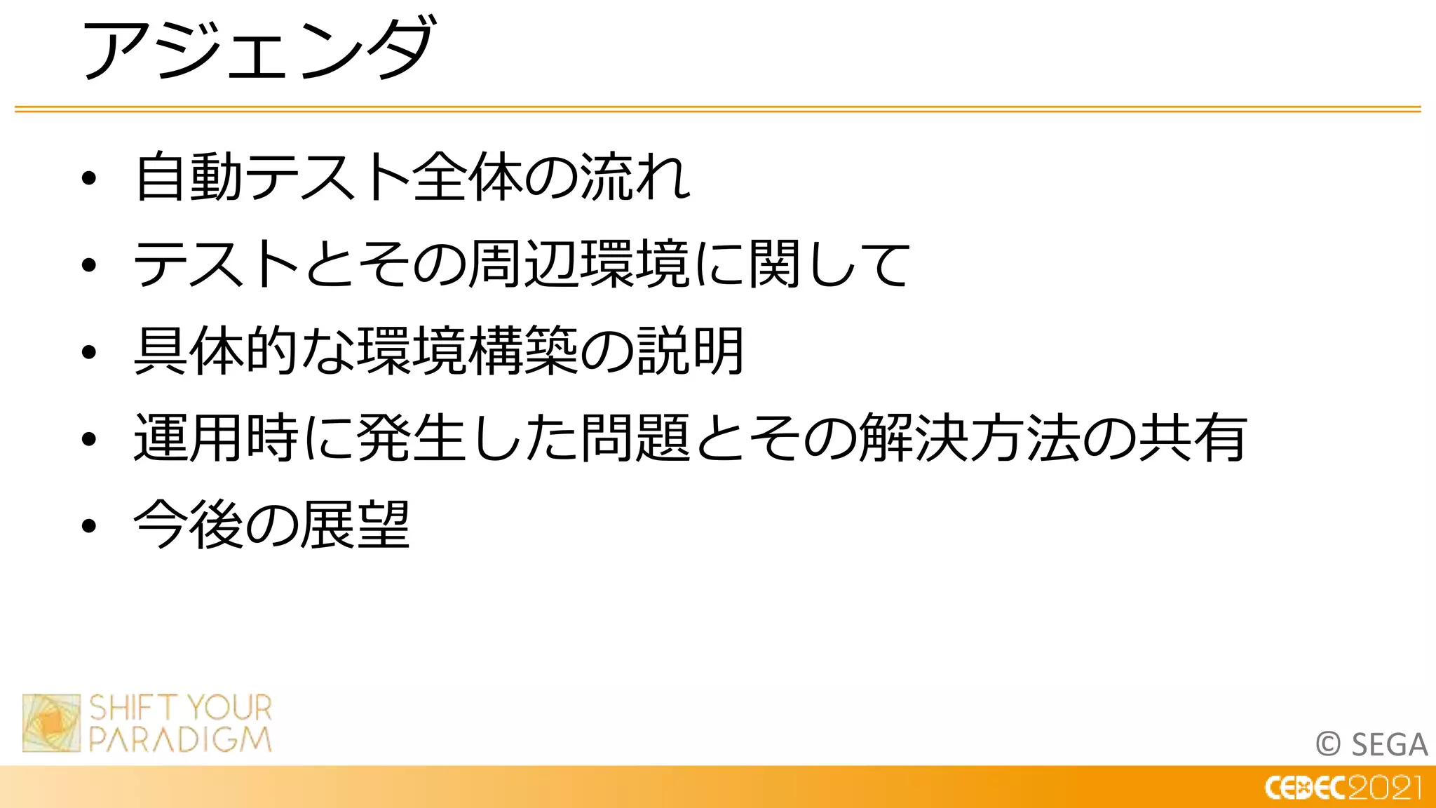 © SEGA
• 自動テスト全体の流れ
• テストとその周辺環境に関して
• 具体的な環境構築の説明
• 運用時に発生した問題とその解決方法の共有
• 今後の展望
アジェンダ
 