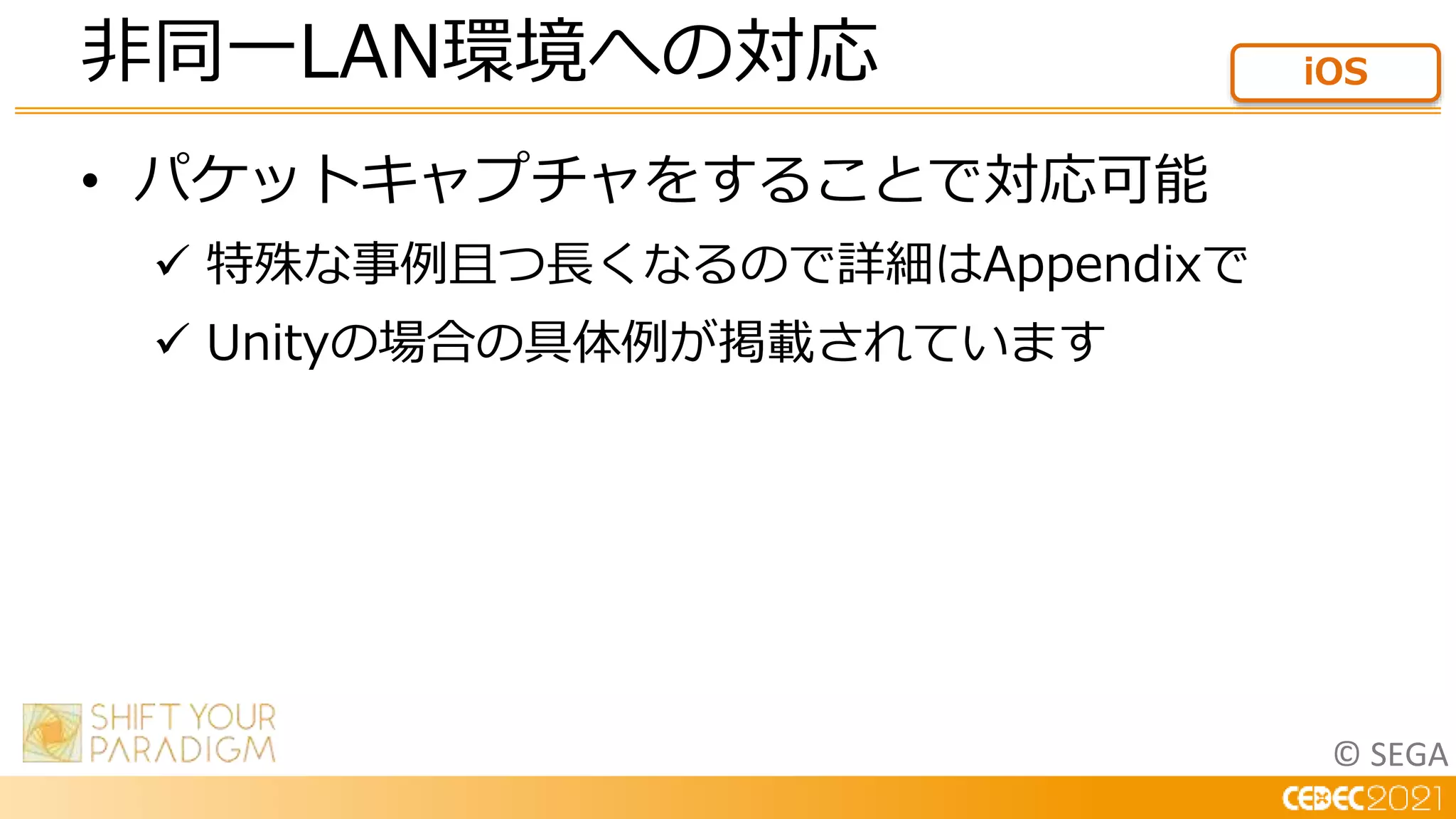 © SEGA
• パケットキャプチャをすることで対応可能
 特殊な事例且つ長くなるので詳細はAppendixで
 Unityの場合の具体例が掲載されています
非同一LAN環境への対応 iOS
 