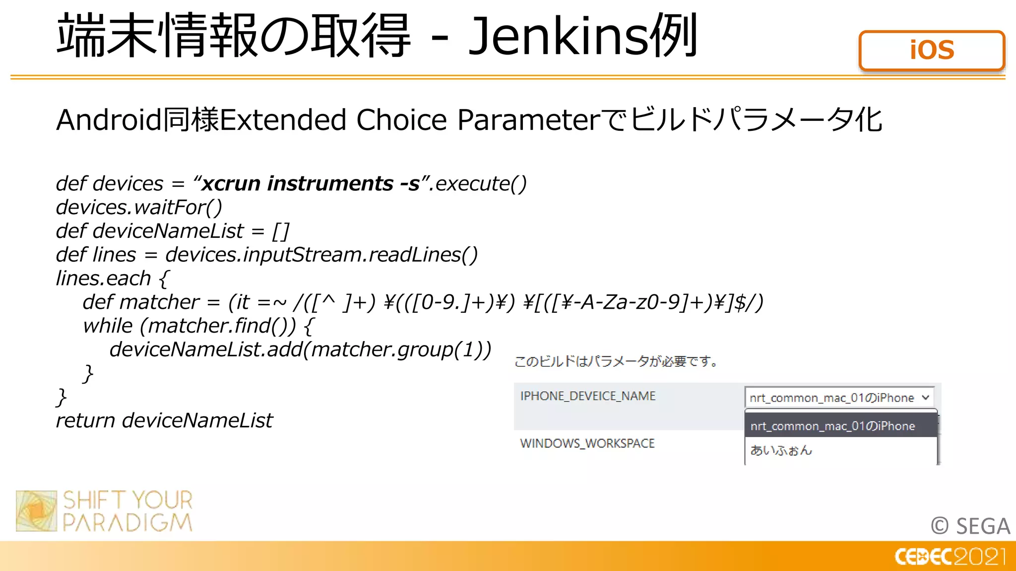 © SEGA
Android同様Extended Choice Parameterでビルドパラメータ化
def devices = “xcrun instruments -s”.execute()
devices.waitFor()
def deviceNameList = []
def lines = devices.inputStream.readLines()
lines.each {
def matcher = (it =~ /([^ ]+) (([0-9.]+)) [([-A-Za-z0-9]+)]$/)
while (matcher.find()) {
deviceNameList.add(matcher.group(1))
}
}
return deviceNameList
端末情報の取得 - Jenkins例 iOS
 