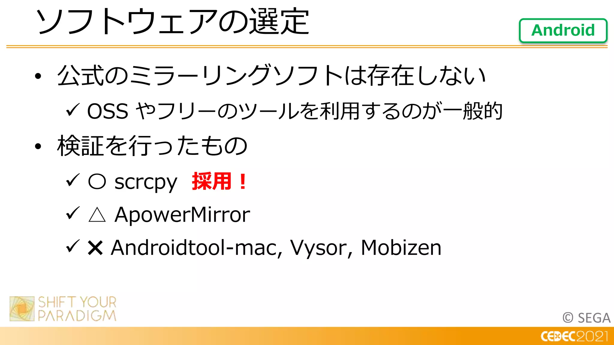 © SEGA
• 公式のミラーリングソフトは存在しない
 OSS やフリーのツールを利用するのが一般的
• 検証を行ったもの
 〇 scrcpy 採用！
 △ ApowerMirror
 ✖ Androidtool-mac, Vysor, Mobizen
ソフトウェアの選定 Android
 