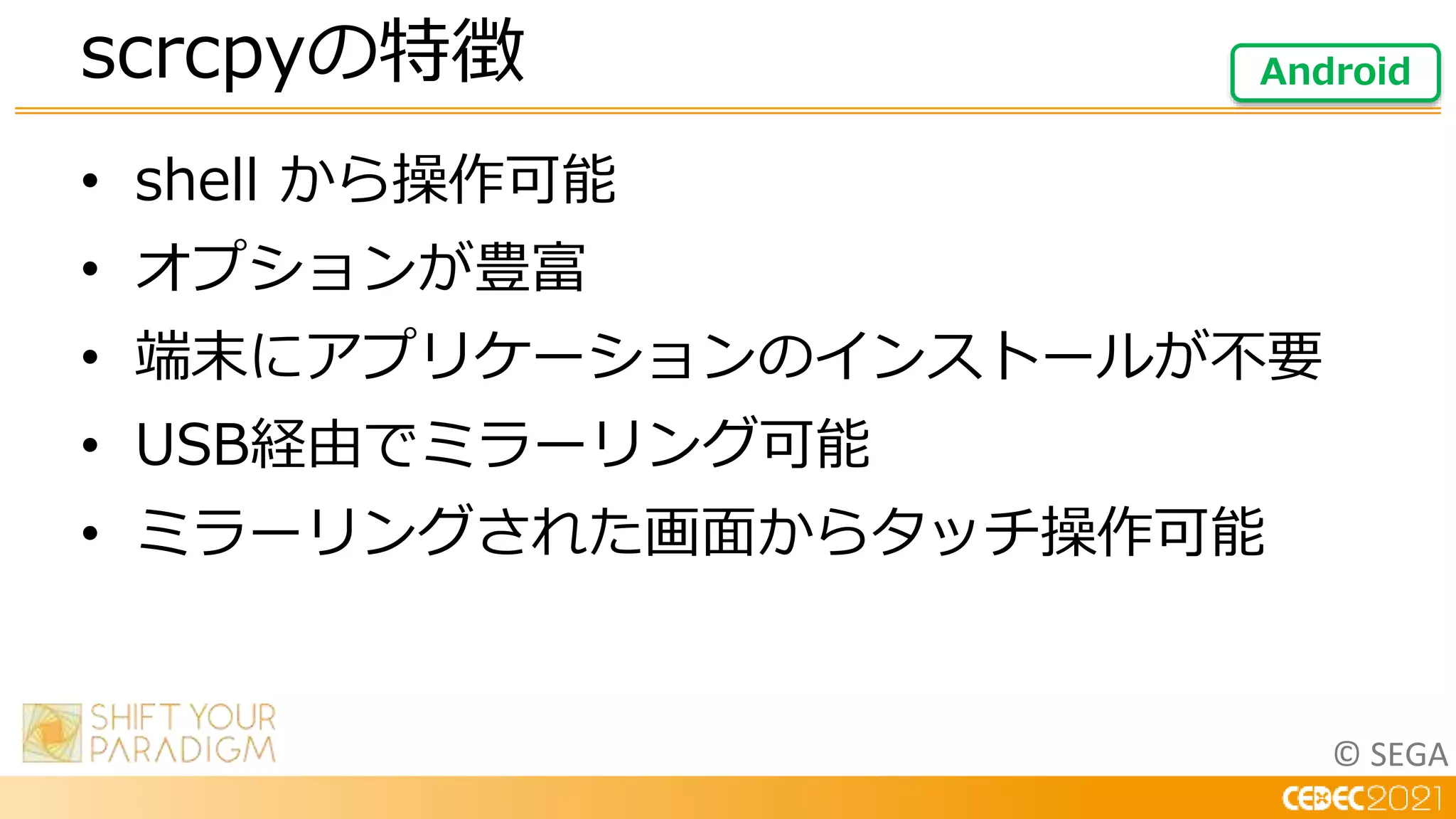 © SEGA
• shell から操作可能
• オプションが豊富
• 端末にアプリケーションのインストールが不要
• USB経由でミラーリング可能
• ミラーリングされた画面からタッチ操作可能
scrcpyの特徴 Android
 