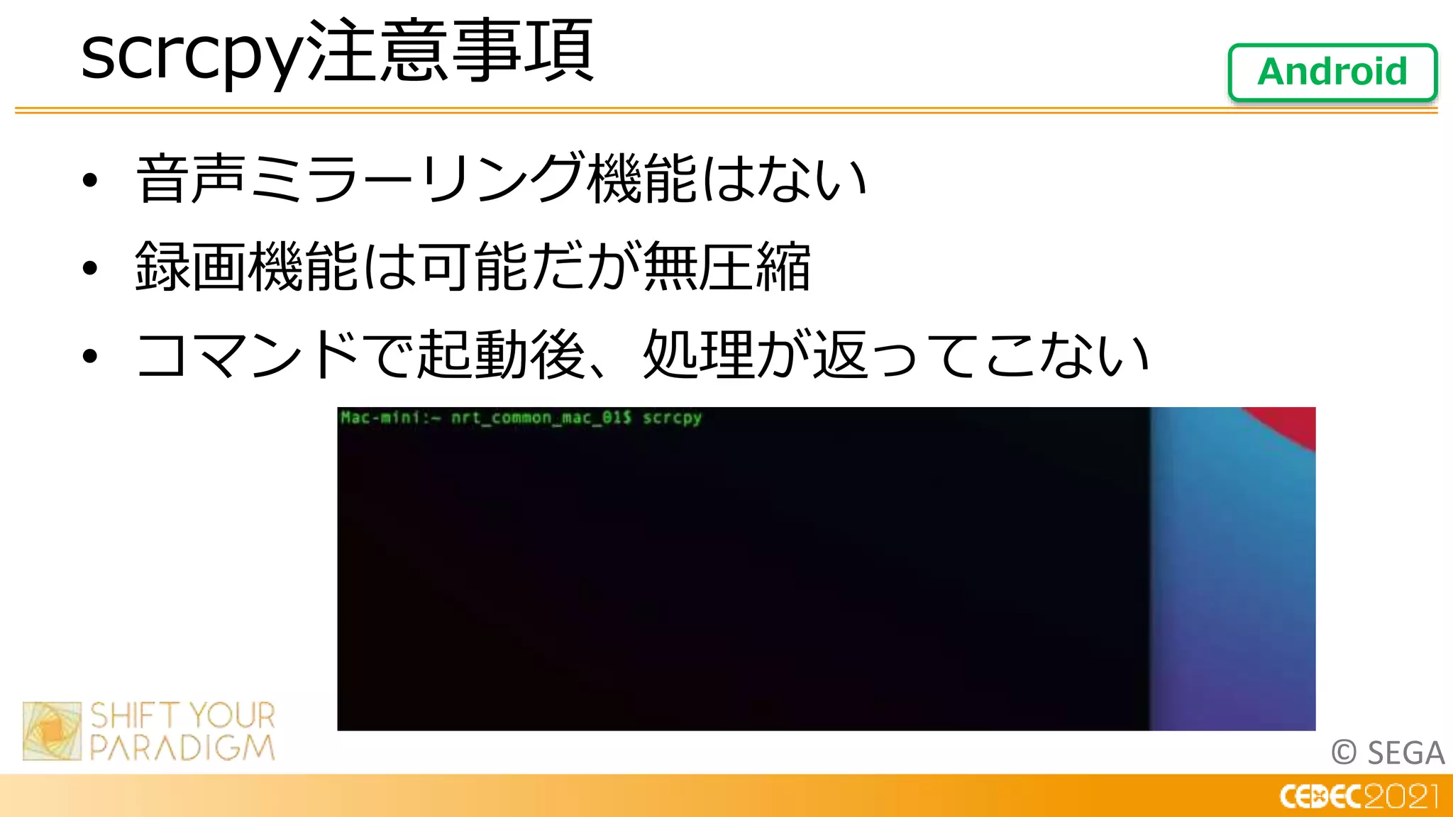 © SEGA
• 音声ミラーリング機能はない
• 録画機能は可能だが無圧縮
• コマンドで起動後、処理が返ってこない
scrcpy注意事項 Android
 
