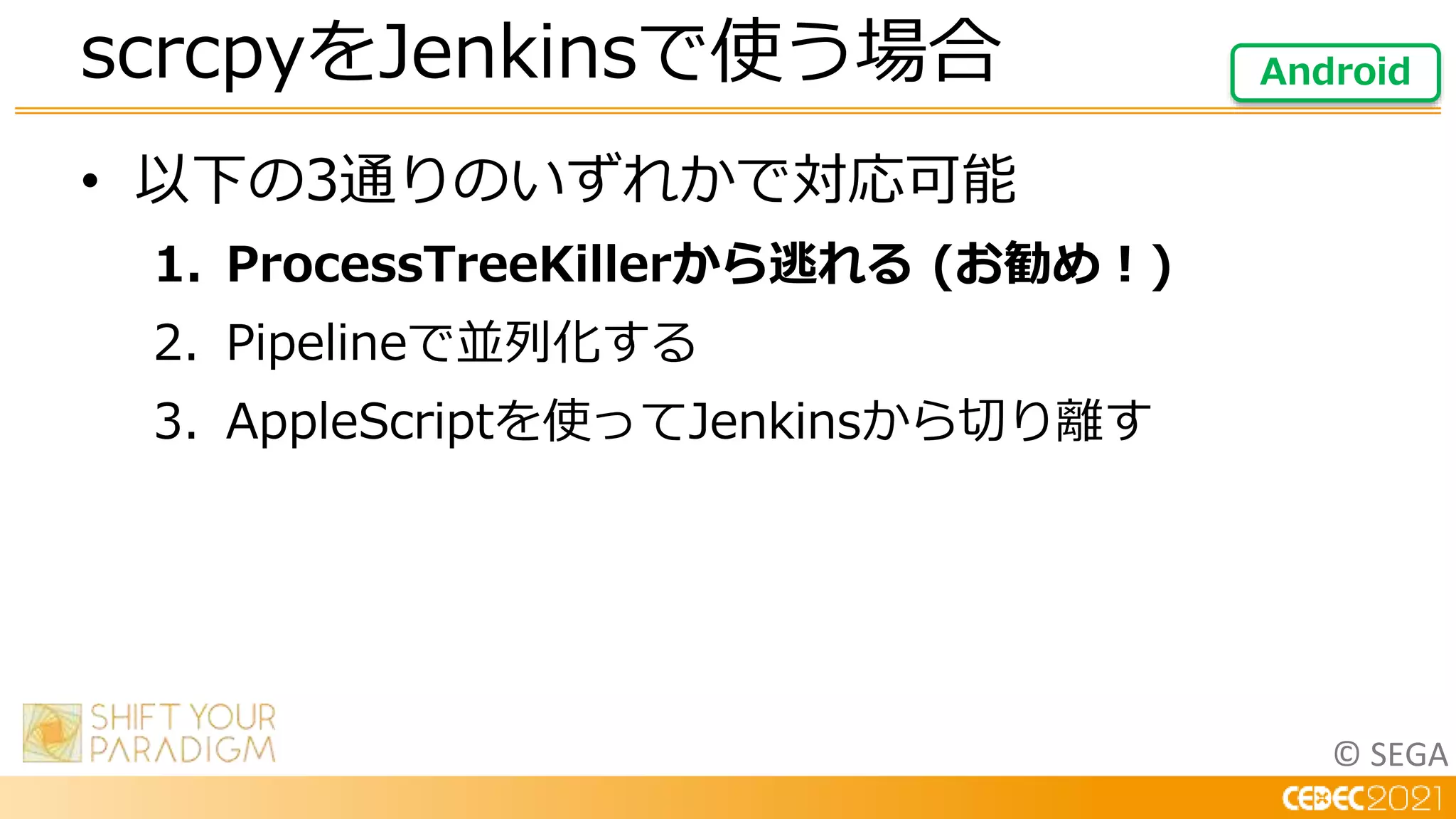 © SEGA
• 以下の3通りのいずれかで対応可能
1. ProcessTreeKillerから逃れる (お勧め！)
2. Pipelineで並列化する
3. AppleScriptを使ってJenkinsから切り離す
scrcpyをJenkinsで使う場合 Android
 