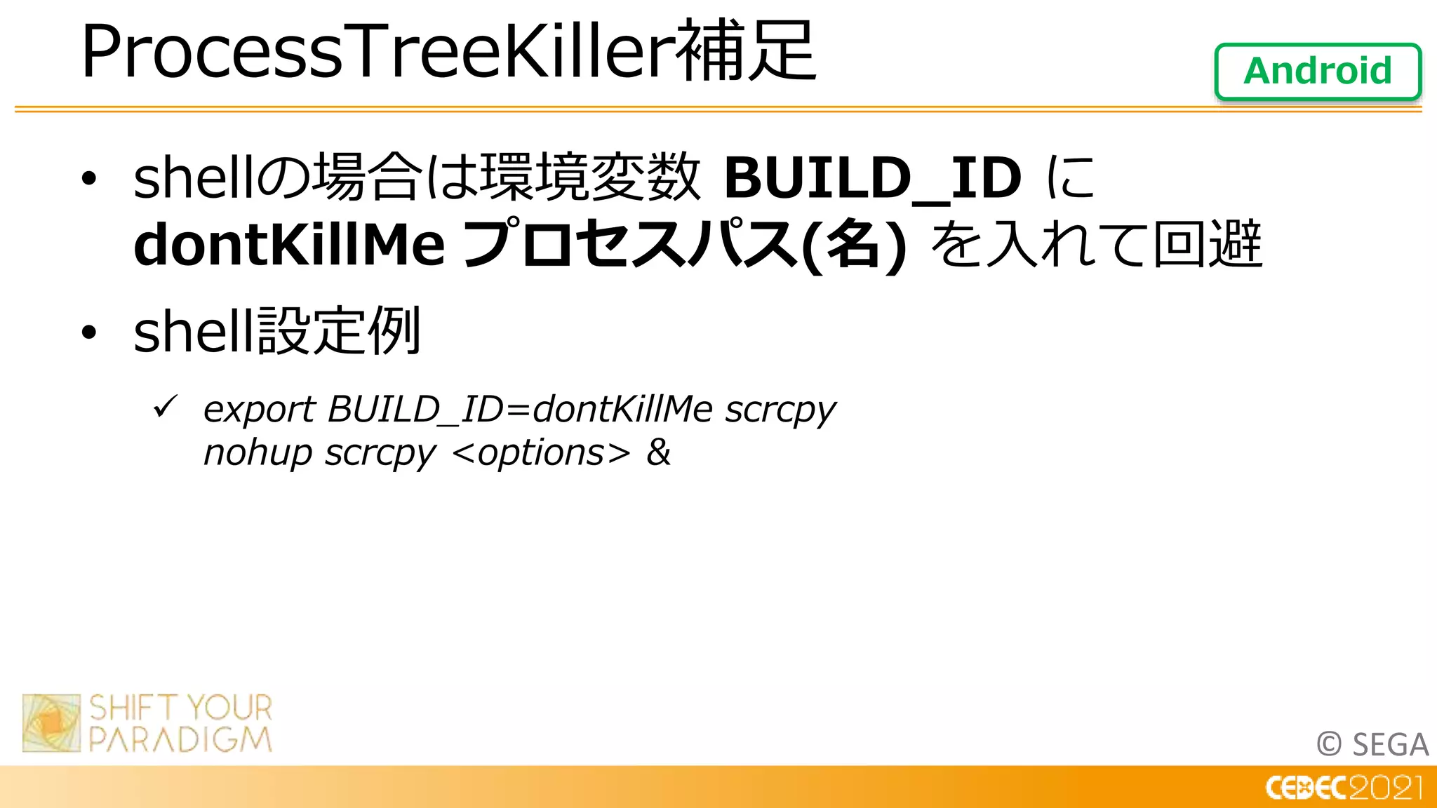 © SEGA
• shellの場合は環境変数 BUILD_ID に
dontKillMe プロセスパス(名) を入れて回避
• shell設定例
 export BUILD_ID=dontKillMe scrcpy
nohup scrcpy <options> &
ProcessTreeKiller補足 Android
 