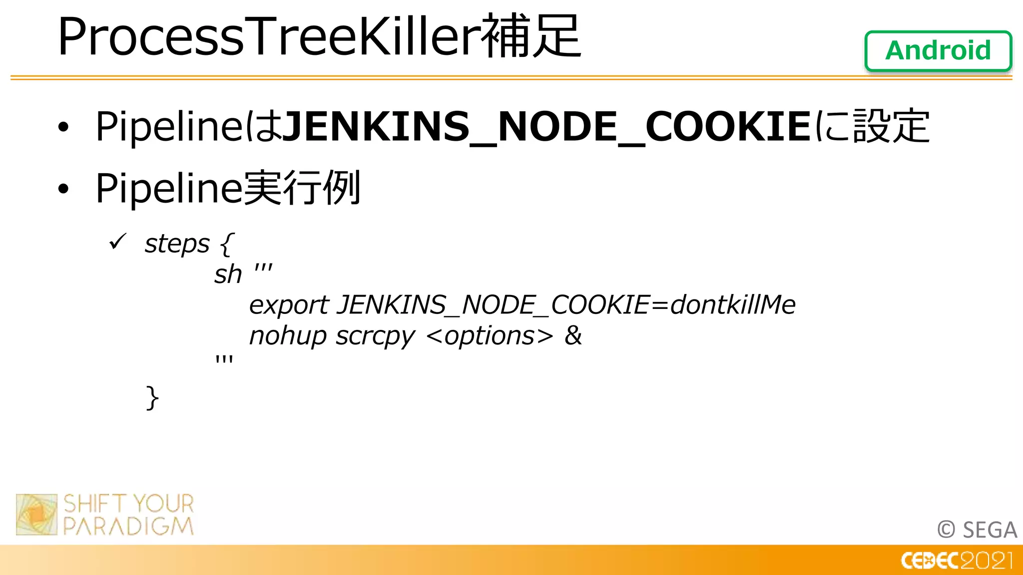 © SEGA
• PipelineはJENKINS_NODE_COOKIEに設定
• Pipeline実行例
 steps {
sh '''
export JENKINS_NODE_COOKIE=dontkillMe
nohup scrcpy <options> &
'''
}
ProcessTreeKiller補足 Android
 