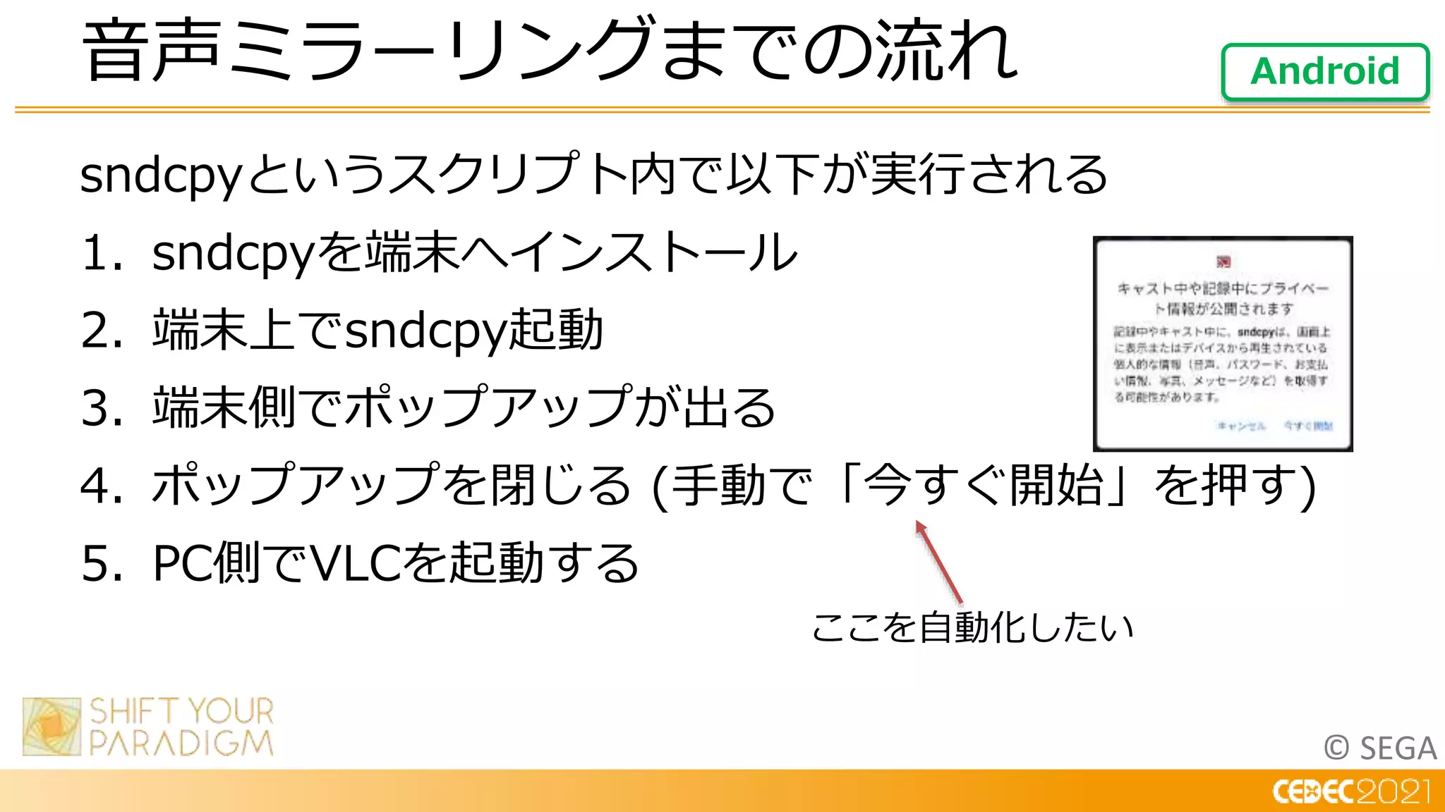 © SEGA
sndcpyというスクリプト内で以下が実行される
1. sndcpyを端末へインストール
2. 端末上でsndcpy起動
3. 端末側でポップアップが出る
4. ポップアップを閉じる (手動で「今すぐ開始」を押す)
5. PC側でVLCを起動する
音声ミラーリングまでの流れ Android
ここを自動化したい
 