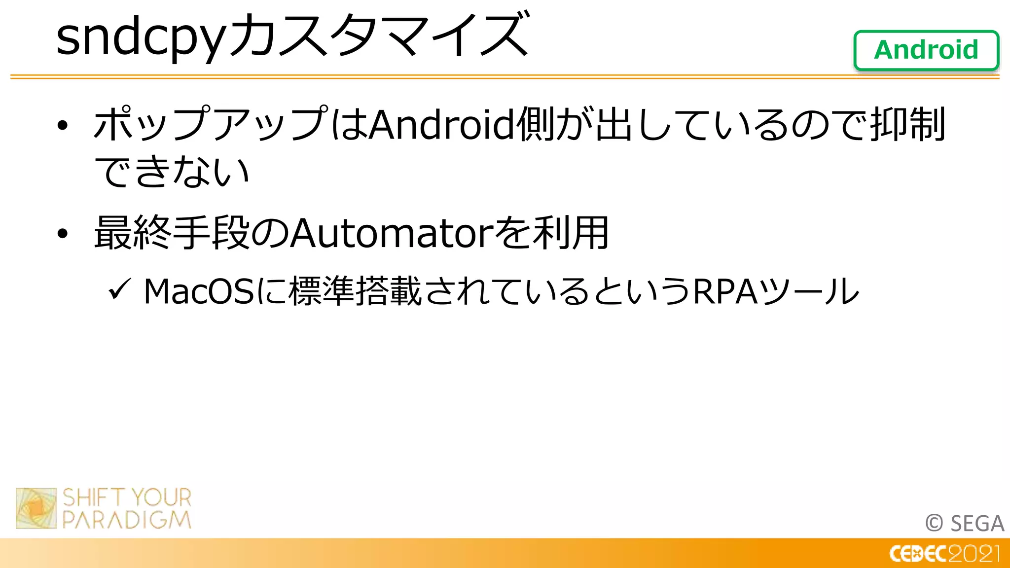 © SEGA
• ポップアップはAndroid側が出しているので抑制
できない
• 最終手段のAutomatorを利用
 MacOSに標準搭載されているというRPAツール
sndcpyカスタマイズ Android
 