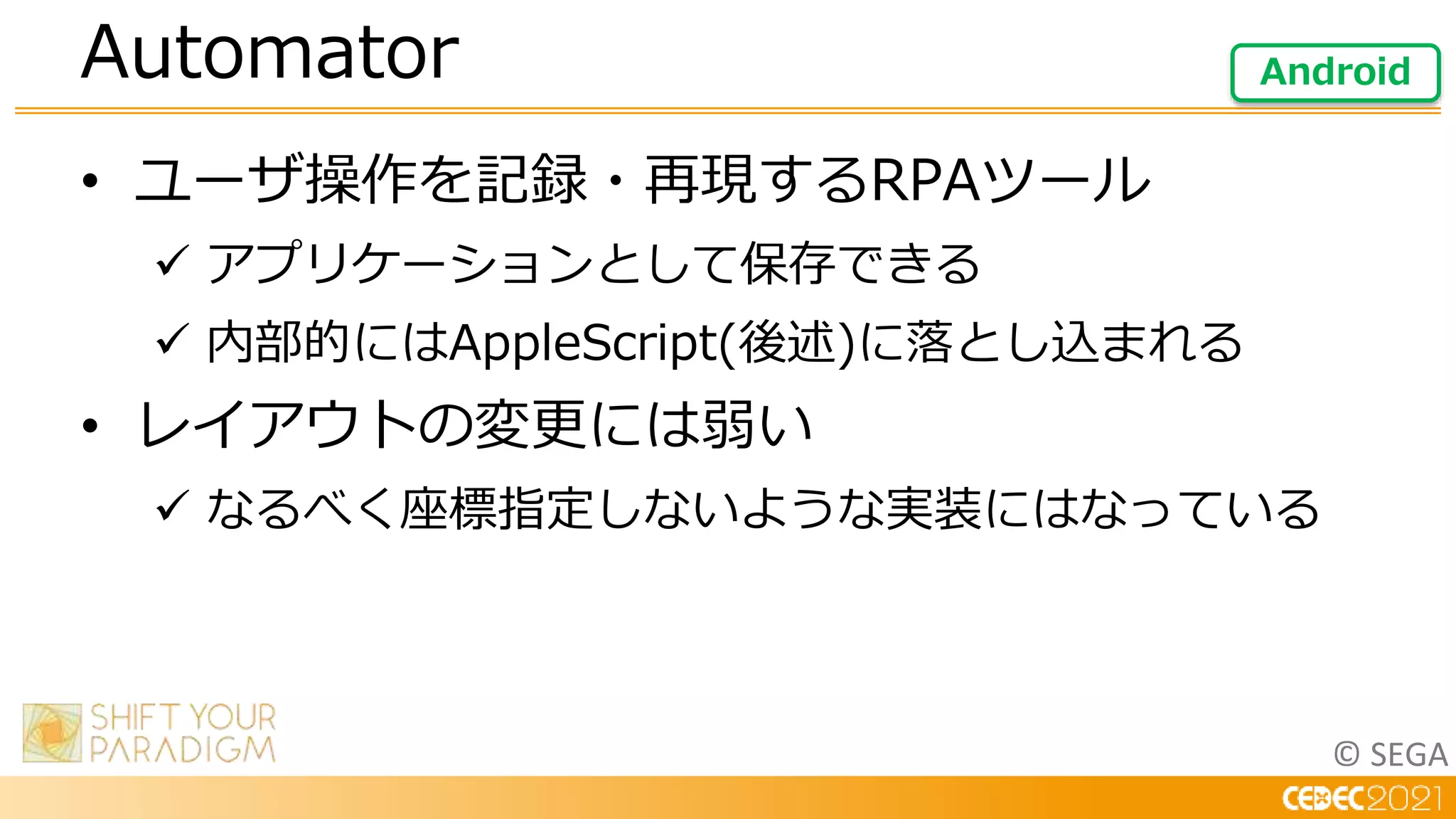 © SEGA
• ユーザ操作を記録・再現するRPAツール
 アプリケーションとして保存できる
 内部的にはAppleScript(後述)に落とし込まれる
• レイアウトの変更には弱い
 なるべく座標指定しないような実装にはなっている
Automator Android
 