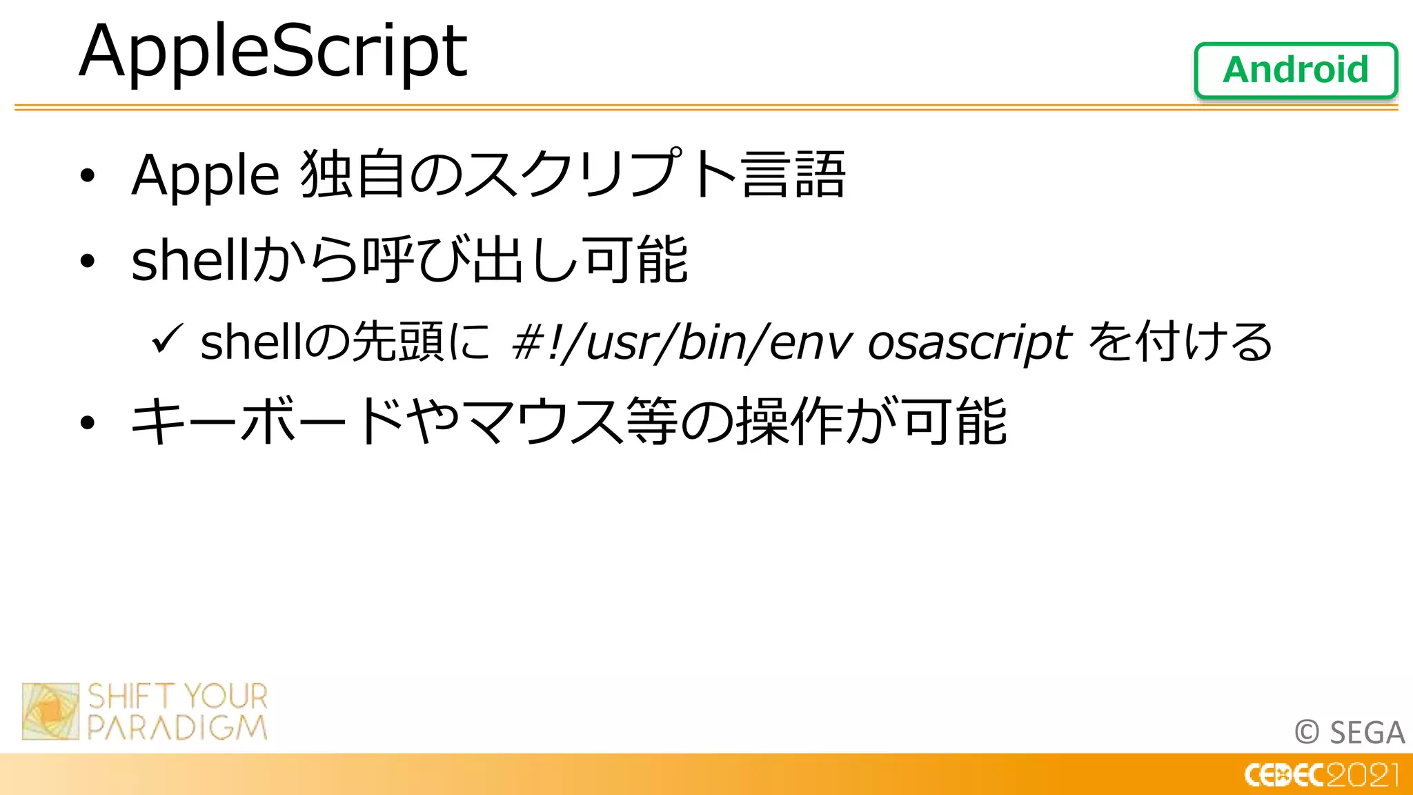 © SEGA
• Apple 独自のスクリプト言語
• shellから呼び出し可能
 shellの先頭に #!/usr/bin/env osascript を付ける
• キーボードやマウス等の操作が可能
AppleScript Android
 