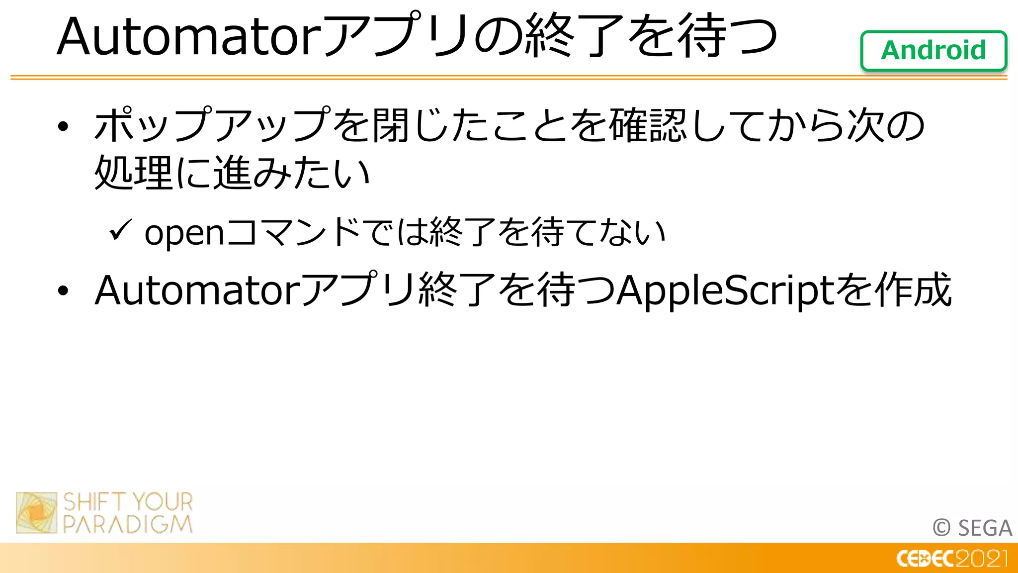 © SEGA
• ポップアップを閉じたことを確認してから次の
処理に進みたい
 openコマンドでは終了を待てない
• Automatorアプリ終了を待つAppleScriptを作成
Automatorアプリの終了を待つ Android
 