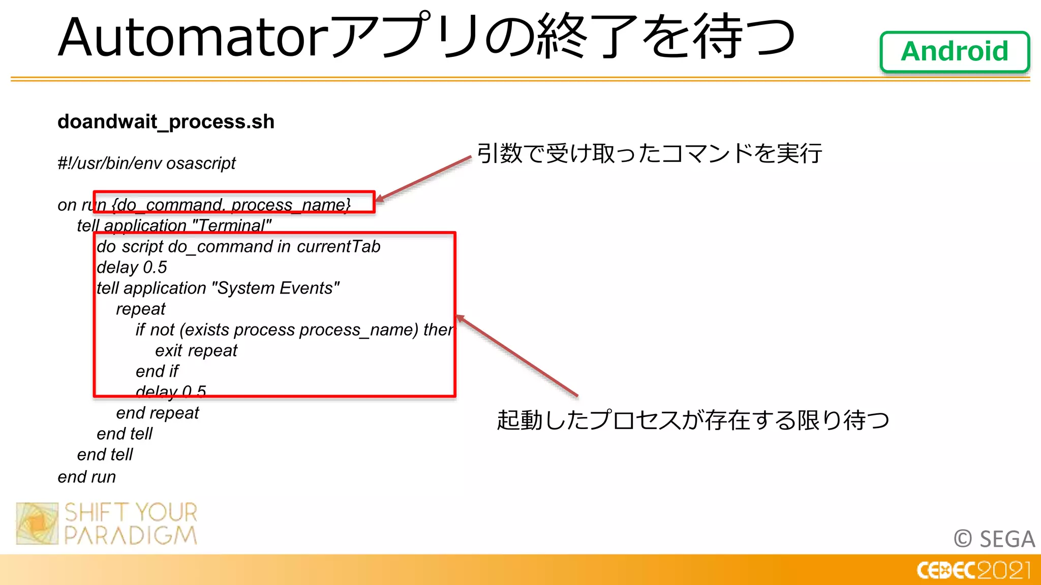 © SEGA
doandwait_process.sh
#!/usr/bin/env osascript
on run {do_command, process_name}
tell application "Terminal"
do script do_command in currentTab
delay 0.5
tell application "System Events"
repeat
if not (exists process process_name) then
exit repeat
end if
delay 0.5
end repeat
end tell
end tell
end run
Automatorアプリの終了を待つ Android
引数で受け取ったコマンドを実行
起動したプロセスが存在する限り待つ
 