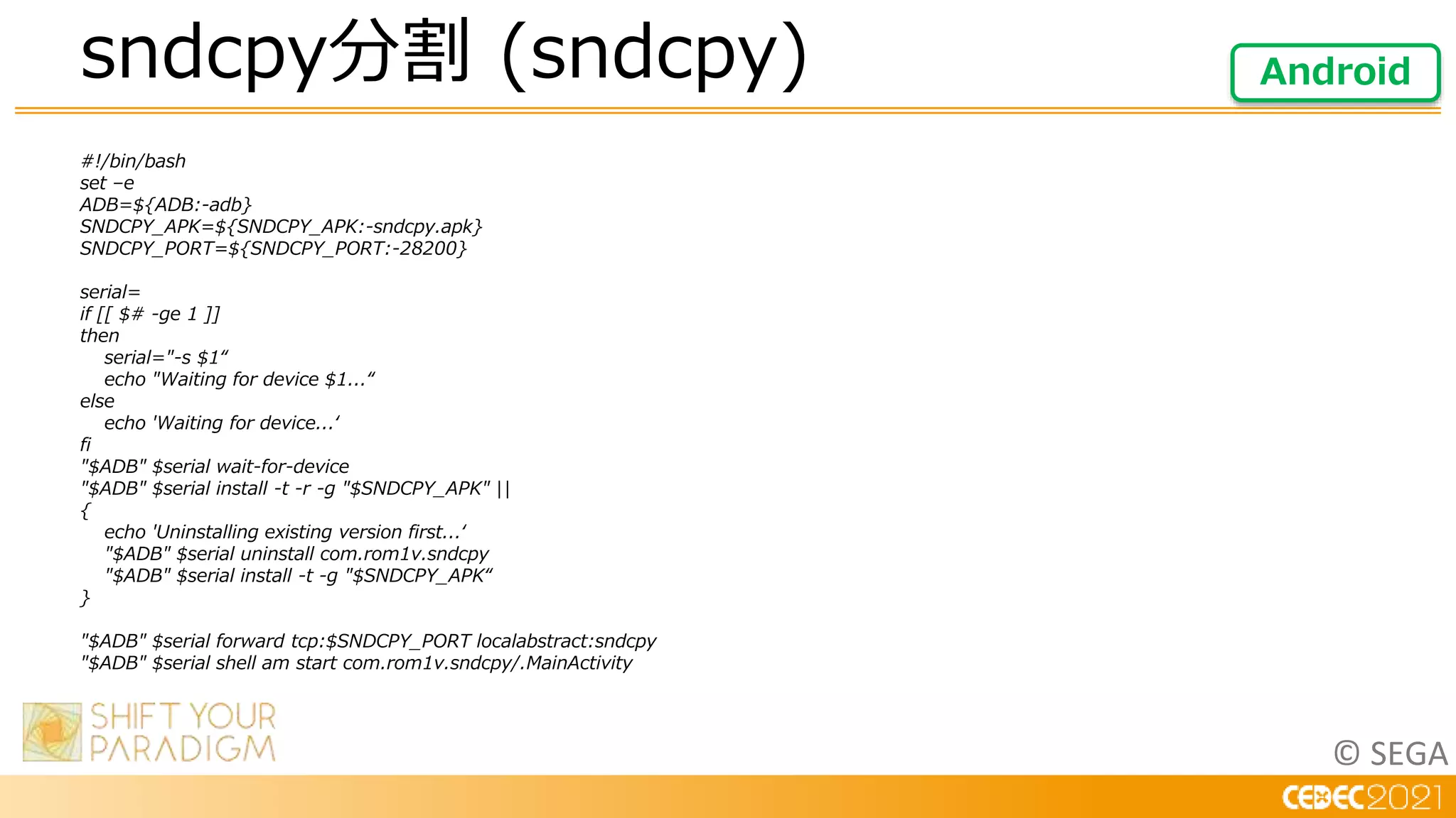 © SEGA
#!/bin/bash
set –e
ADB=${ADB:-adb}
SNDCPY_APK=${SNDCPY_APK:-sndcpy.apk}
SNDCPY_PORT=${SNDCPY_PORT:-28200}
serial=
if [[ $# -ge 1 ]]
then
serial="-s $1“
echo "Waiting for device $1...“
else
echo 'Waiting for device...‘
fi
"$ADB" $serial wait-for-device
"$ADB" $serial install -t -r -g "$SNDCPY_APK" ||
{
echo 'Uninstalling existing version first...‘
"$ADB" $serial uninstall com.rom1v.sndcpy
"$ADB" $serial install -t -g "$SNDCPY_APK“
}
"$ADB" $serial forward tcp:$SNDCPY_PORT localabstract:sndcpy
"$ADB" $serial shell am start com.rom1v.sndcpy/.MainActivity
sndcpy分割 (sndcpy) Android
 