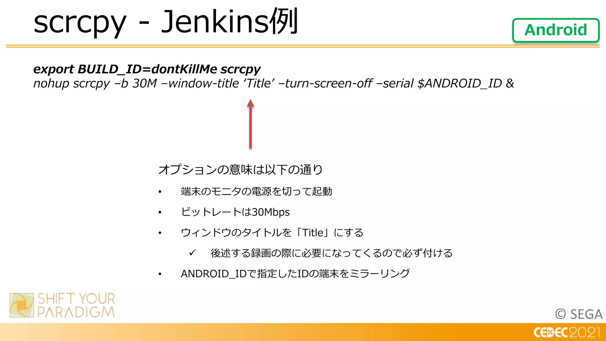 © SEGA
export BUILD_ID=dontKillMe scrcpy
nohup scrcpy –b 30M –window-title ‘Title’ –turn-screen-off –serial $ANDROID_ID &
scrcpy - Jenkins例 Android
オプションの意味は以下の通り
• 端末のモニタの電源を切って起動
• ビットレートは30Mbps
• ウィンドウのタイトルを「Title」にする
 後述する録画の際に必要になってくるので必ず付ける
• ANDROID_IDで指定したIDの端末をミラーリング
 