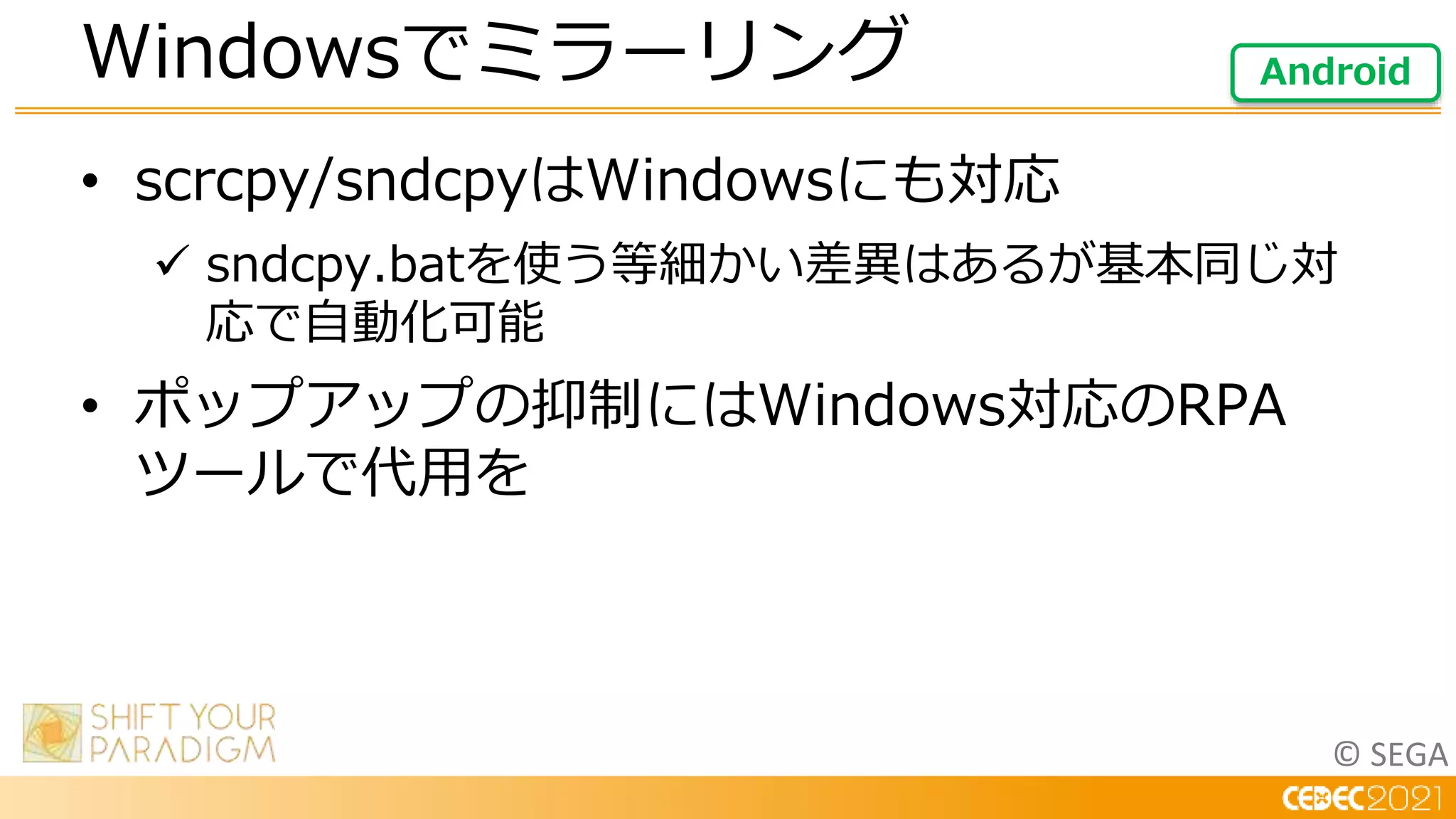 © SEGA
• scrcpy/sndcpyはWindowsにも対応
 sndcpy.batを使う等細かい差異はあるが基本同じ対
応で自動化可能
• ポップアップの抑制にはWindows対応のRPA
ツールで代用を
Windowsでミラーリング Android
 