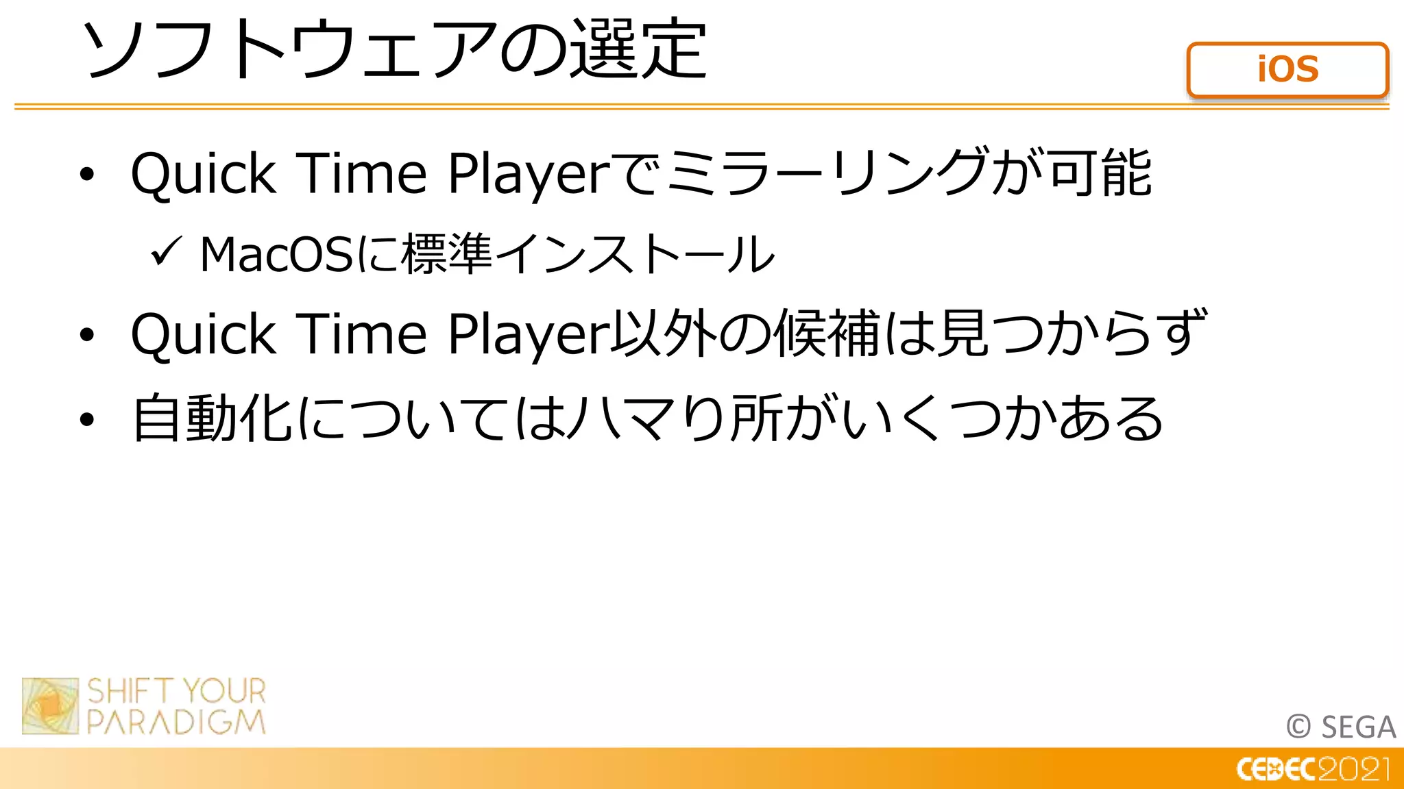 © SEGA
• Quick Time Playerでミラーリングが可能
 MacOSに標準インストール
• Quick Time Player以外の候補は見つからず
• 自動化についてはハマり所がいくつかある
ソフトウェアの選定 iOS
 