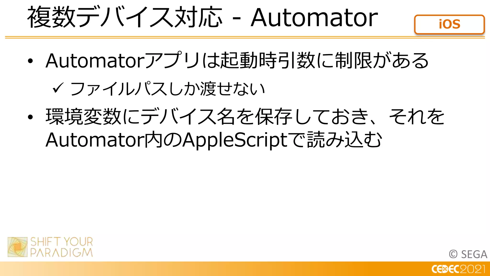 © SEGA
• Automatorアプリは起動時引数に制限がある
 ファイルパスしか渡せない
• 環境変数にデバイス名を保存しておき、それを
Automator内のAppleScriptで読み込む
複数デバイス対応 - Automator iOS
 