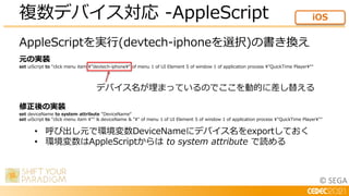 © SEGA
AppleScriptを実行(devtech-iphoneを選択)の書き換え
元の実装
set uiScript to “click menu item ”devtech-iphone“ of menu 1 of UI Element 5 of window 1 of application process ”QuickTime Player““
修正後の実装
set deviceName to system attribute "DeviceName“
set uiScript to "click menu item "" & deviceName & "" of menu 1 of UI Element 5 of window 1 of application process "QuickTime Player""
複数デバイス対応 -AppleScript iOS
デバイス名が埋まっているのでここを動的に差し替える
• 呼び出し元で環境変数DeviceNameにデバイス名をexportしておく
• 環境変数はAppleScriptからは to system attribute で読める
 