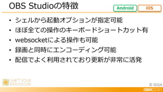 © SEGA
• シェルから起動オプションが指定可能
• ほぼ全ての操作のキーボードショートカット有
• websocketによる操作も可能
• 録画と同時にエンコーディング可能
• 配信でよく利用されており更新が非常に活発
OBS Studioの特徴 Android iOS
 