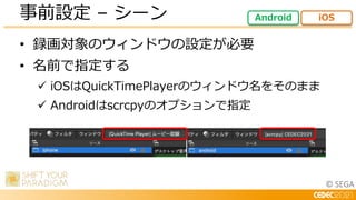 © SEGA
• 録画対象のウィンドウの設定が必要
• 名前で指定する
 iOSはQuickTimePlayerのウィンドウ名をそのまま
 Androidはscrcpyのオプションで指定
事前設定 – シーン Android iOS
 