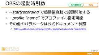 © SEGA
• --startrecording で起動後自動で録画開始する
• --profile “name” でプロファイル指定可能
• その他のパラメータは公式ドキュメント参照
 https://github.com/obsproject/obs-studio/wiki/Launch-Parameters
OBSの起動時引数 Android iOS
 