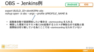 © SEGA
export BUILD_ID=dontKillMe obs
nohup open -a obs --args --profile $PROFILE_NAME &
OBS – Jenkins例 Android iOS
• 起動後自動で録画開始したい場合は --startrecording を入れる
• 構築した環境ではテスト毎にOBS起動するコストが無駄なので起動と録
画開始は切り離している為にここでは –startrecording は入れていない
 