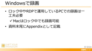 © SEGA
• ロック中やRDPで運用しているPCでの録画は一
工夫必要
 Macはロック中でも録画可能
• 資料末尾にAppendixとして記載
Windowsで録画
 