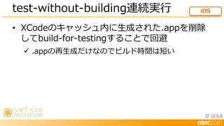 © SEGA
• XCodeのキャッシュ内に生成された.appを削除
してbuild-for-testingすることで回避
 .appの再生成だけなのでビルド時間は短い
test-without-building連続実行 iOS
 