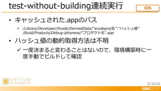 © SEGA
• キャッシュされた.appのパス
 /Library/Developer/Xcode/DerivedData/"xcodeproj名"-"ハッシュ値"
/Build/Products/Debug-iphoneos/"プロダクト名".app
• ハッシュ値の動的取得方法は不明
 一度決まると変わることはないので、環境構築時に一
度手動でビルドして確認
test-without-building連続実行 iOS
 
